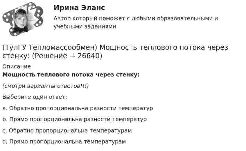      
          Описание
          Мощность теплового потока через стенку:(смотри варианты ответов!!!)Выберите один ответ:a. Обратно пропорциональна разности температур b. Прямо пропорциональна разности температур c. Обратно пропорциональна температурам d. Прямо пропорциональна температурам   
            
            
            (ТулГУ Тепломассообмен) Коэффициент теплоотдачи рассчитывается из критериального уравнения:(ТулГУ Тепломассообмен) Мощность теплового потока через стенку:(ТулГУ Тепломассообмен) На какой из перечисленных факторов влияет высота отсека(ТулГУ Тепломассообмен) О режиме течения жидкости в трубах судят по критерию:(ТулГУ Тепломассообмен) По какой из формул рассчитывается число единиц теплопереноса(ТулГУ Тепломассообмен) При каких условиях возможен процесс теплопроводности в жидкостях(ТулГУ Тепломассообмен) При какой схеме движения теплоносителей требуется меньшая площадь поверхности теплообмена в теплообменных аппаратах(ТулГУ Тепломассообмен) Какой из теплоносителей обеспечивает больший коэффициент теплоотдачи при одинаковой скорости(ТулГУ Тепломассообмен) Какой материал из перечисленных имеет наибольший коэффициент(ТулГУ Тепломассообмен) Какой степени температуры T твёрдого тела пропорциональна(ТулГУ Тепломассообмен) Какой характер имеет теплообмен в теплообменных аппаратах(ТулГУ Тепломассообмен) Как соотносятся между собой степень черноты и поглощательная(ТулГУ Тепломассообмен) Какую размерность имеет коэффициент температуропроводности а(ТулГУ Тепломассообмен) Какую размерность имеет коэффициент теплоотдачи α