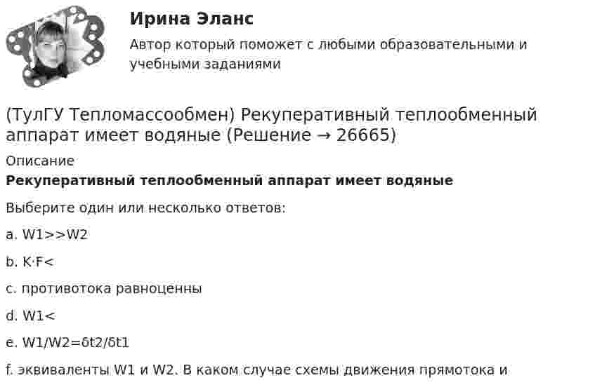      
          Описание
          Рекуперативный теплообменный аппарат имеет водяныеВыберите один или несколько ответов:a. W1>>W2 b. K·F< c. противотока равноценны d. W1< e. W1/W2=δt2/δt1 f. эквиваленты W1 и W2. В каком случае схемы движения прямотока и   
            
            
            (ТулГУ Тепломассообмен) Процесс теплообмена между поверхностью твердого тела и жидкость (газом):(ТулГУ Тепломассообмен) Рекуперативный теплообменный аппарат имеет водяные(ТулГУ Тепломассообмен) Рекуперативным называется теплоноситель , у которого:(ТулГУ Тепломассообмен) С какой целью применяется многоходовая схема движения теплоносителей(ТулГУ Тепломассообмен) Смесительным называется теплообменник, у которого:(ТулГУ Тепломассообмен) Стенка имеет толщину δ, коэффициент теплопроводности λ. Чему(ТулГУ Тепломассообмен) Температура стенки tст, ее площадь F, температура жидкости tж.(ТулГУ Тепломассообмен) Коэффициент теплоотдачи рассчитывается из критериального уравнения:(ТулГУ Тепломассообмен) Мощность теплового потока через стенку:(ТулГУ Тепломассообмен) На какой из перечисленных факторов влияет высота отсека(ТулГУ Тепломассообмен) О режиме течения жидкости в трубах судят по критерию:(ТулГУ Тепломассообмен) По какой из формул рассчитывается число единиц теплопереноса(ТулГУ Тепломассообмен) При каких условиях возможен процесс теплопроводности в жидкостях(ТулГУ Тепломассообмен) При какой схеме движения теплоносителей требуется меньшая площадь поверхности теплообмена в теплообменных аппаратах