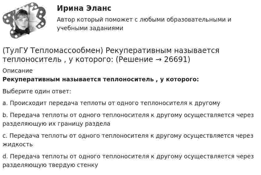      
          Описание
          Рекуперативным называется теплоноситель , у которого:Выберите один ответ:a. Происходит передача теплоты от одного теплоносителя к другомуb. Передача теплоты от одного теплоносителя к другому осуществляется через разделяющую их границу разделаc. Передача теплоты от одного теплоносителя к другому осуществляется через жидкостьd. Передача теплоты от одного теплоносителя к другому осуществляется через разделяющую твердую стенку  
            
            
            (ТулГУ Тепломассообмен) Рекуперативный теплообменный аппарат имеет водяные(ТулГУ Тепломассообмен) Рекуперативным называется теплоноситель , у которого:(ТулГУ Тепломассообмен) С какой целью применяется многоходовая схема движения теплоносителей(ТулГУ Тепломассообмен) Смесительным называется теплообменник, у которого:(ТулГУ Тепломассообмен) Стенка имеет толщину δ, коэффициент теплопроводности λ. Чему(ТулГУ Тепломассообмен) Температура стенки tст, ее площадь F, температура жидкости tж.(ТулГУ Тепломассообмен) Теория подобия применяется для описания процесса:(ТулГУ Тепломассообмен) Мощность теплового потока через стенку:(ТулГУ Тепломассообмен) На какой из перечисленных факторов влияет высота отсека(ТулГУ Тепломассообмен) О режиме течения жидкости в трубах судят по критерию:(ТулГУ Тепломассообмен) По какой из формул рассчитывается число единиц теплопереноса(ТулГУ Тепломассообмен) При каких условиях возможен процесс теплопроводности в жидкостях(ТулГУ Тепломассообмен) При какой схеме движения теплоносителей требуется меньшая площадь поверхности теплообмена в теплообменных аппаратах(ТулГУ Тепломассообмен) При расчете конвективного теплообмена подобие каких явлений учитывается числом Рейнольдса Re