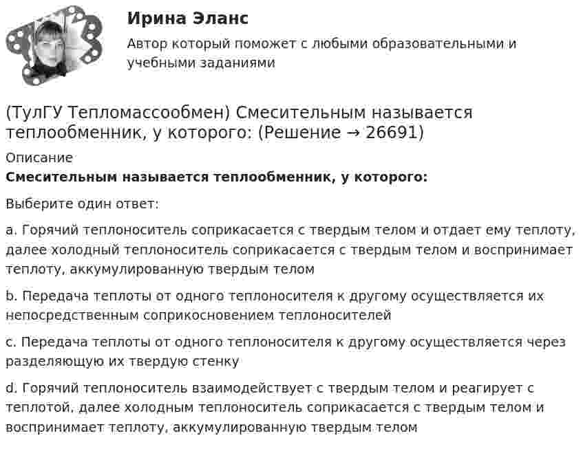      
          Описание
          Смесительным называется теплообменник, у которого:Выберите один ответ:a. Горячий теплоноситель соприкасается с твердым телом и отдает ему теплоту, далее холодный теплоноситель соприкасается с твердым телом и воспринимает теплоту, аккумулированную твердым телом b. Передача теплоты от одного теплоносителя к другому осуществляется их непосредственным соприкосновением теплоносителей c. Передача теплоты от одного теплоносителя к другому осуществляется через разделяющую их твердую стенку d. Горячий теплоноситель взаимодействует с твердым телом и реагирует с теплотой, далее холодным теплоноситель соприкасается с твердым телом и воспринимает теплоту, аккумулированную твердым телом  
            
            
            (ТулГУ Тепломассообмен) С какой целью применяется многоходовая схема движения теплоносителей(ТулГУ Тепломассообмен) Смесительным называется теплообменник, у которого:(ТулГУ Тепломассообмен) Стенка имеет толщину δ, коэффициент теплопроводности λ. Чему(ТулГУ Тепломассообмен) Температура стенки tст, ее площадь F, температура жидкости tж.(ТулГУ Тепломассообмен) Теория подобия применяется для описания процесса:(ТулГУ Тепломассообмен) Тепловой поток через цилиндрическую стенку:(ТулГУ Тепломассообмен) Тепловой поток через цилиндрическую стенку:(ТулГУ Тепломассообмен) О режиме течения жидкости в трубах судят по критерию:(ТулГУ Тепломассообмен) По какой из формул рассчитывается число единиц теплопереноса(ТулГУ Тепломассообмен) При каких условиях возможен процесс теплопроводности в жидкостях(ТулГУ Тепломассообмен) При какой схеме движения теплоносителей требуется меньшая площадь поверхности теплообмена в теплообменных аппаратах(ТулГУ Тепломассообмен) При расчете конвективного теплообмена подобие каких явлений учитывается числом Рейнольдса Re(ТулГУ Тепломассообмен) Процесс теплообмена между поверхностью твердого тела и жидкость (газом):(ТулГУ Тепломассообмен) Рекуперативный теплообменный аппарат имеет водяные