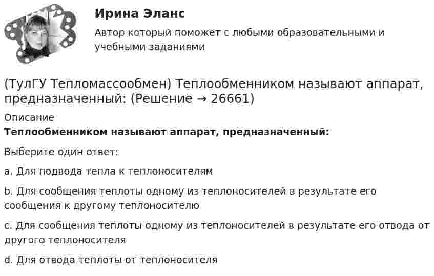      
          Описание
          Теплообменником называют аппарат, предназначенный:Выберите один ответ:a. Для подвода тепла к теплоносителям b. Для сообщения теплоты одному из теплоносителей в результате его сообщения к другому теплоносителю c. Для сообщения теплоты одному из теплоносителей в результате его отвода от другого теплоносителя d. Для отвода теплоты от теплоносителя  
            
            
            (ТулГУ Тепломассообмен) Тепловой поток через цилиндрическую стенку:(ТулГУ Тепломассообмен) Теплообменником называют аппарат, предназначенный:(ТулГУ Тепломассообмен) Теплопередача это процесс переноса теплоты:(ТулГУ Тепломассообмен) Термические деаэраторы по способу образования поверхности контакта фаз бывают:(ТулГУ Тепломассообмен) Течение жидкости в трубах не может быть:(ТулГУ Тепломассообмен) Что такое степень черноты излучающего тела(ТулГУ Тепломассообмен) Что является целью поверочного расчета теплообменного аппарата(ТулГУ Тепломассообмен) Рекуперативный теплообменный аппарат имеет водяные(ТулГУ Тепломассообмен) Рекуперативным называется теплоноситель , у которого:(ТулГУ Тепломассообмен) С какой целью применяется многоходовая схема движения теплоносителей(ТулГУ Тепломассообмен) Смесительным называется теплообменник, у которого:(ТулГУ Тепломассообмен) Стенка имеет толщину δ, коэффициент теплопроводности λ. Чему(ТулГУ Тепломассообмен) Температура стенки tст, ее площадь F, температура жидкости tж.(ТулГУ Тепломассообмен) Теория подобия применяется для описания процесса: