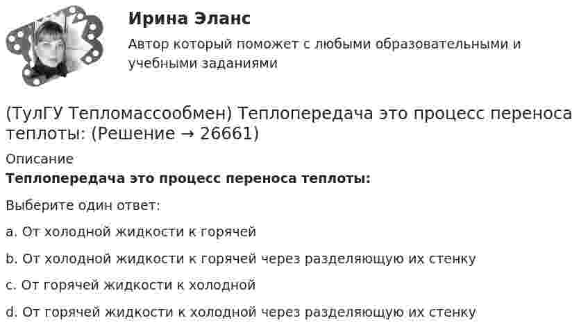      
          Описание
          Теплопередача это процесс переноса теплоты:Выберите один ответ:a. От холодной жидкости к горячей b. От холодной жидкости к горячей через разделяющую их стенку c. От горячей жидкости к холодной d. От горячей жидкости к холодной через разделяющую их стенку   
            
            
            (ТулГУ Тепломассообмен) Теплообменником называют аппарат, предназначенный:(ТулГУ Тепломассообмен) Теплопередача это процесс переноса теплоты:(ТулГУ Тепломассообмен) Термические деаэраторы по способу образования поверхности контакта фаз бывают:(ТулГУ Тепломассообмен) Течение жидкости в трубах не может быть:(ТулГУ Тепломассообмен) Что такое степень черноты излучающего тела(ТулГУ Тепломассообмен) Что является целью поверочного расчета теплообменного аппарата(ТулГУ) Термически стойкое к токам короткого замыкания сечение линии(ТулГУ Тепломассообмен) Рекуперативным называется теплоноситель , у которого:(ТулГУ Тепломассообмен) С какой целью применяется многоходовая схема движения теплоносителей(ТулГУ Тепломассообмен) Смесительным называется теплообменник, у которого:(ТулГУ Тепломассообмен) Стенка имеет толщину δ, коэффициент теплопроводности λ. Чему(ТулГУ Тепломассообмен) Температура стенки tст, ее площадь F, температура жидкости tж.(ТулГУ Тепломассообмен) Теория подобия применяется для описания процесса:(ТулГУ Тепломассообмен) Тепловой поток через цилиндрическую стенку: