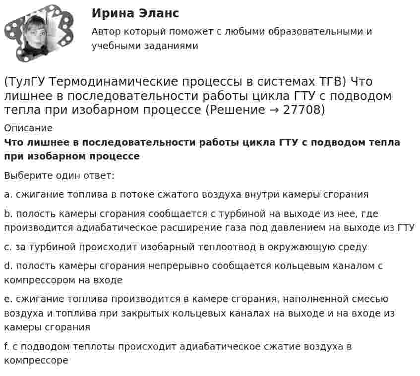      
          Описание
          Что лишнее в последовательности работы цикла ГТУ с подводом тепла при изобарном процессеВыберите один ответ:a. сжигание топлива в потоке сжатого воздуха внутри камеры сгорания b. полость камеры сгорания сообщается с турбиной на выходе из нее, где производится адиабатическое расширение газа под давлением на выходе из ГТУ c. за турбиной происходит изобарный теплоотвод в окружающую среду d. полость камеры сгорания непрерывно сообщается кольцевым каналом с компрессором на входе e. сжигание топлива производится в камере сгорания, наполненной смесью воздуха и топлива при закрытых кольцевых каналах на выходе и на входе из камеры сгорания f. с подводом теплоты происходит адиабатическое сжатие воздуха в компрессоре   
            
            
            (ТулГУ Термодинамические процессы в системах ТГВ) Что значит замкнутая изолированная система(ТулГУ Термодинамические процессы в системах ТГВ) Что лишнее в последовательности работы цикла ГТУ с подводом тепла при изобарном процессе(ТулГУ Термодинамические процессы в системах ТГВ) Что такое параметр состояния(ТулГУ Термодинамические процессы в системах ТГВ) Эффект Джоуля-ТомпсонаТулГу (Тест) Моделирование динамических системТулГу ТЕСТ Электрические и электронные аппараты ТулГу Тест Электрический привод(ТулГУ Термодинамические процессы в системах ТГВ) Холодильный коэффициент это-(ТулГУ Термодинамические процессы в системах ТГВ) Циклами называют(ТулГУ Термодинамические процессы в системах ТГВ) Цикл ГТУ с изобарным подводом теплоты характеризуется(ТулГУ Термодинамические процессы в системах ТГВ) Цикл Карно состоит из….(ТулГУ Термодинамические процессы в системах ТГВ) Цикл называют обратным если(ТулГУ Термодинамические процессы в системах ТГВ) Цикл называют прямым если(ТулГУ Термодинамические процессы в системах ТГВ) Чем ограничивается степень повышения давления в одноступенчатом компрессоре