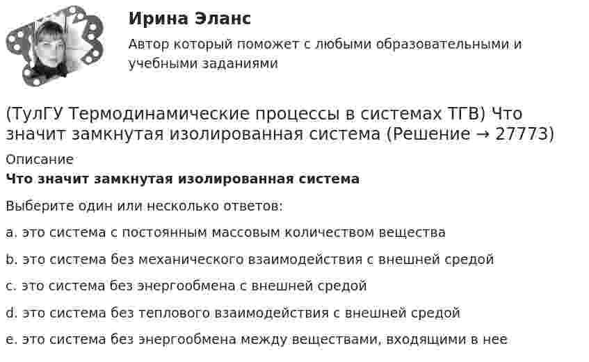      
          Описание
          Что значит замкнутая изолированная системаВыберите один или несколько ответов:a. это система с постоянным массовым количеством вещества b. это система без механического взаимодействия с внешней средой c. это система без энергообмена с внешней средой d. это система без теплового взаимодействия с внешней средой e. это система без энергообмена между веществами, входящими в нее  
            
            
            (ТулГУ Термодинамические процессы в системах ТГВ) Чему равен абсолютный нуль по стоградусной шкале температур?(ТулГУ Термодинамические процессы в системах ТГВ) Что значит замкнутая изолированная система(ТулГУ Термодинамические процессы в системах ТГВ) Что лишнее в последовательности работы цикла ГТУ с подводом тепла при изобарном процессе(ТулГУ Термодинамические процессы в системах ТГВ) Что такое параметр состояния(ТулГУ Термодинамические процессы в системах ТГВ) Эффект Джоуля-ТомпсонаТулГу (Тест) Моделирование динамических системТулГу ТЕСТ Электрические и электронные аппараты (ТулГУ Термодинамические процессы в системах ТГВ) Характеристика экономичности холодильной установки(ТулГУ Термодинамические процессы в системах ТГВ) Холодильный коэффициент это-(ТулГУ Термодинамические процессы в системах ТГВ) Циклами называют(ТулГУ Термодинамические процессы в системах ТГВ) Цикл ГТУ с изобарным подводом теплоты характеризуется(ТулГУ Термодинамические процессы в системах ТГВ) Цикл Карно состоит из….(ТулГУ Термодинамические процессы в системах ТГВ) Цикл называют обратным если(ТулГУ Термодинамические процессы в системах ТГВ) Цикл называют прямым если