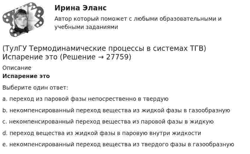      
          Описание
          Испарение этоВыберите один ответ:a. переход из паровой фазы непосрественно в твердую b. некомпенсированный переход вещества из жидкой фазы в газообразную c. некомпенсированный переход вещества из паровой фазы в жидкую d. переход вещества из жидкой фазы в паровую внутри жидкости e. некомпенсированный переход вещества из твердого фазы в газообразную   
            
            
            (ТулГУ Термодинамические процессы в системах ТГВ) Из какого состояния возможен переход вещества без видимого фазового перехода(ТулГУ Термодинамические процессы в системах ТГВ) Испарение это(ТулГУ Термодинамические процессы в системах ТГВ) Использование каких уравнений возможно для идеальных газов, если Сv и Cp зависят от температуры(ТулГУ Термодинамические процессы в системах ТГВ) Какие из следующих величин не равны одной физической атмосфере?(ТулГУ Термодинамические процессы в системах ТГВ) Какие основные обратимые термодинамические циклы присущи для газотурбинных установок(ТулГУ Термодинамические процессы в системах ТГВ) Какие условия определяют равновесное состояние термодинамической системы(ТулГУ Термодинамические процессы в системах ТГВ) Какие факторы не учитываются в модели идеального газа(ТулГУ Термодинамические процессы в системах ТГВ) Второй закон термодинамики (обратный цикл)(ТулГУ Термодинамические процессы в системах ТГВ) В холодильной установке тепло отдается…(ТулГУ Термодинамические процессы в системах ТГВ) В чем заключается основное значение опытов Эндрюса по изотермическому сжатию СО2(ТулГУ Термодинамические процессы в системах ТГВ) Выберите правильное определение парциального давления газа(ТулГУ Термодинамические процессы в системах ТГВ) Выберите правильное продолжение фразы: Для увеличения КПД теплового двигателя надо…(ТулГУ Термодинамические процессы в системах ТГВ) Выберите правильное продолжение фразы: Энтропия замкнутой системы в обратимом процессе…(ТулГУ Термодинамические процессы в системах ТГВ) Десублимация это