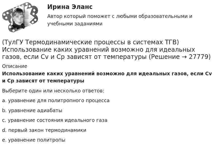      
          Описание
          Использование каких уравнений возможно для идеальных газов, если Сv и Cp зависят от температурыВыберите один или несколько ответов:a. уравнение для политропного процесса b. уравнение адиабаты c. уравнение состояния идеального газа d. первый закон термодинамики e. уравнение политропы   
            
            
            (ТулГУ Термодинамические процессы в системах ТГВ) Испарение это(ТулГУ Термодинамические процессы в системах ТГВ) Использование каких уравнений возможно для идеальных газов, если Сv и Cp зависят от температуры(ТулГУ Термодинамические процессы в системах ТГВ) Какие из следующих величин не равны одной физической атмосфере?(ТулГУ Термодинамические процессы в системах ТГВ) Какие основные обратимые термодинамические циклы присущи для газотурбинных установок(ТулГУ Термодинамические процессы в системах ТГВ) Какие условия определяют равновесное состояние термодинамической системы(ТулГУ Термодинамические процессы в системах ТГВ) Какие факторы не учитываются в модели идеального газа(ТулГУ Термодинамические процессы в системах ТГВ) Какие элементы не входят в состав газотурбинной установки(ТулГУ Термодинамические процессы в системах ТГВ) В холодильной установке тепло отдается…(ТулГУ Термодинамические процессы в системах ТГВ) В чем заключается основное значение опытов Эндрюса по изотермическому сжатию СО2(ТулГУ Термодинамические процессы в системах ТГВ) Выберите правильное определение парциального давления газа(ТулГУ Термодинамические процессы в системах ТГВ) Выберите правильное продолжение фразы: Для увеличения КПД теплового двигателя надо…(ТулГУ Термодинамические процессы в системах ТГВ) Выберите правильное продолжение фразы: Энтропия замкнутой системы в обратимом процессе…(ТулГУ Термодинамические процессы в системах ТГВ) Десублимация это(ТулГУ Термодинамические процессы в системах ТГВ) За счет чего можно реализовать цикл Карно в ГТУ