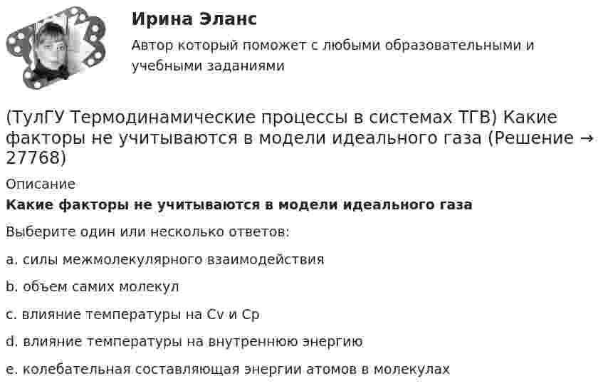      
          Описание
          Какие факторы не учитываются в модели идеального газаВыберите один или несколько ответов:a. силы межмолекулярного взаимодействия b. объем самих молекул c. влияние температуры на Сv и Cp d. влияние температуры на внутреннюю энергию e. колебательная составляющая энергии атомов в молекулах   
            
            
            (ТулГУ Термодинамические процессы в системах ТГВ) Какие условия определяют равновесное состояние термодинамической системы(ТулГУ Термодинамические процессы в системах ТГВ) Какие факторы не учитываются в модели идеального газа(ТулГУ Термодинамические процессы в системах ТГВ) Какие элементы не входят в состав газотурбинной установки(ТулГУ Термодинамические процессы в системах ТГВ) Какими энергетическими преобразованиями занимается техническая термодинамика(ТулГУ Термодинамические процессы в системах ТГВ) Как меняется энтальпия газа при дросселировании(ТулГУ Термодинамические процессы в системах ТГВ) Каков КПД паросиловой установки в цикле Ренкина(ТулГУ Термодинамические процессы в системах ТГВ) Какое значение справедливо для термического КПД цикла любо теплового двигателя(ТулГУ Термодинамические процессы в системах ТГВ) Выберите правильное продолжение фразы: Энтропия замкнутой системы в обратимом процессе…(ТулГУ Термодинамические процессы в системах ТГВ) Десублимация это(ТулГУ Термодинамические процессы в системах ТГВ) За счет чего можно реализовать цикл Карно в ГТУ(ТулГУ Термодинамические процессы в системах ТГВ) Из какого состояния возможен переход вещества без видимого фазового перехода(ТулГУ Термодинамические процессы в системах ТГВ) Испарение это(ТулГУ Термодинамические процессы в системах ТГВ) Использование каких уравнений возможно для идеальных газов, если Сv и Cp зависят от температуры(ТулГУ Термодинамические процессы в системах ТГВ) Какие из следующих величин не равны одной физической атмосфере?