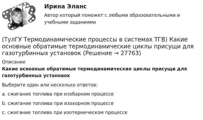      
          Описание
          Какие основные обратимые термодинамические циклы присущи для газотурбинных установокВыберите один или несколько ответов:a. сжигание топлива при изобарном процессе b. сжигание топлива при изохорном процессе c. сжигание топлива при изотермическом процессе   
            
            
            (ТулГУ Термодинамические процессы в системах ТГВ) Какие из следующих величин не равны одной физической атмосфере?(ТулГУ Термодинамические процессы в системах ТГВ) Какие основные обратимые термодинамические циклы присущи для газотурбинных установок(ТулГУ Термодинамические процессы в системах ТГВ) Какие условия определяют равновесное состояние термодинамической системы(ТулГУ Термодинамические процессы в системах ТГВ) Какие факторы не учитываются в модели идеального газа(ТулГУ Термодинамические процессы в системах ТГВ) Какие элементы не входят в состав газотурбинной установки(ТулГУ Термодинамические процессы в системах ТГВ) Какими энергетическими преобразованиями занимается техническая термодинамика(ТулГУ Термодинамические процессы в системах ТГВ) Как меняется энтальпия газа при дросселировании(ТулГУ Термодинамические процессы в системах ТГВ) Выберите правильное определение парциального давления газа(ТулГУ Термодинамические процессы в системах ТГВ) Выберите правильное продолжение фразы: Для увеличения КПД теплового двигателя надо…(ТулГУ Термодинамические процессы в системах ТГВ) Выберите правильное продолжение фразы: Энтропия замкнутой системы в обратимом процессе…(ТулГУ Термодинамические процессы в системах ТГВ) Десублимация это(ТулГУ Термодинамические процессы в системах ТГВ) За счет чего можно реализовать цикл Карно в ГТУ(ТулГУ Термодинамические процессы в системах ТГВ) Из какого состояния возможен переход вещества без видимого фазового перехода(ТулГУ Термодинамические процессы в системах ТГВ) Испарение это