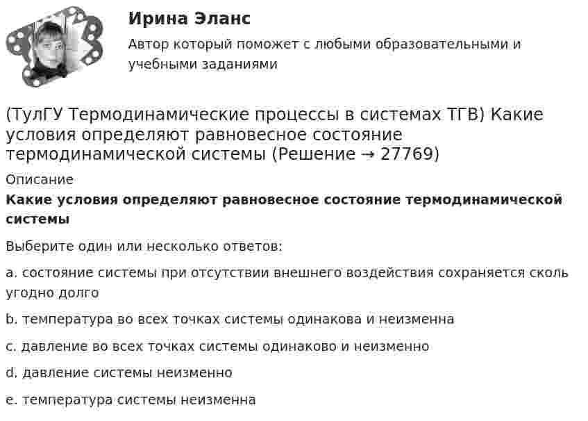      
          Описание
          Какие условия определяют равновесное состояние термодинамической системыВыберите один или несколько ответов:a. состояние системы при отсутствии внешнего воздействия сохраняется сколь угодно долго b. температура во всех точках системы одинакова и неизменна c. давление во всех точках системы одинаково и неизменно d. давление системы неизменно e. температура системы неизменна   
            
            
            (ТулГУ Термодинамические процессы в системах ТГВ) Какие основные обратимые термодинамические циклы присущи для газотурбинных установок(ТулГУ Термодинамические процессы в системах ТГВ) Какие условия определяют равновесное состояние термодинамической системы(ТулГУ Термодинамические процессы в системах ТГВ) Какие факторы не учитываются в модели идеального газа(ТулГУ Термодинамические процессы в системах ТГВ) Какие элементы не входят в состав газотурбинной установки(ТулГУ Термодинамические процессы в системах ТГВ) Какими энергетическими преобразованиями занимается техническая термодинамика(ТулГУ Термодинамические процессы в системах ТГВ) Как меняется энтальпия газа при дросселировании(ТулГУ Термодинамические процессы в системах ТГВ) Каков КПД паросиловой установки в цикле Ренкина(ТулГУ Термодинамические процессы в системах ТГВ) Выберите правильное продолжение фразы: Для увеличения КПД теплового двигателя надо…(ТулГУ Термодинамические процессы в системах ТГВ) Выберите правильное продолжение фразы: Энтропия замкнутой системы в обратимом процессе…(ТулГУ Термодинамические процессы в системах ТГВ) Десублимация это(ТулГУ Термодинамические процессы в системах ТГВ) За счет чего можно реализовать цикл Карно в ГТУ(ТулГУ Термодинамические процессы в системах ТГВ) Из какого состояния возможен переход вещества без видимого фазового перехода(ТулГУ Термодинамические процессы в системах ТГВ) Испарение это(ТулГУ Термодинамические процессы в системах ТГВ) Использование каких уравнений возможно для идеальных газов, если Сv и Cp зависят от температуры