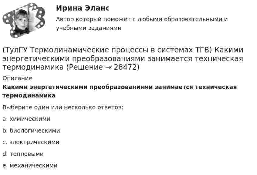      
          Описание
          Какими энергетическими преобразованиями занимается техническая термодинамикаВыберите один или несколько ответов:a. химическими b. биологическими c. электрическими d. тепловыми e. механическими  
            
            
            (ТулГУ Термодинамические процессы в системах ТГВ) Какие элементы не входят в состав газотурбинной установки(ТулГУ Термодинамические процессы в системах ТГВ) Какими энергетическими преобразованиями занимается техническая термодинамика(ТулГУ Термодинамические процессы в системах ТГВ) Как меняется энтальпия газа при дросселировании(ТулГУ Термодинамические процессы в системах ТГВ) Каков КПД паросиловой установки в цикле Ренкина(ТулГУ Термодинамические процессы в системах ТГВ) Какое значение справедливо для термического КПД цикла любо теплового двигателя(ТулГУ Термодинамические процессы в системах ТГВ) Какое из соотношений соответствует степени повышения давления в двухступенчатом компрессоре(ТулГУ Термодинамические процессы в системах ТГВ) Какое из соотношений является основной характеристикой компрессора(ТулГУ Термодинамические процессы в системах ТГВ) За счет чего можно реализовать цикл Карно в ГТУ(ТулГУ Термодинамические процессы в системах ТГВ) Из какого состояния возможен переход вещества без видимого фазового перехода(ТулГУ Термодинамические процессы в системах ТГВ) Испарение это(ТулГУ Термодинамические процессы в системах ТГВ) Использование каких уравнений возможно для идеальных газов, если Сv и Cp зависят от температуры(ТулГУ Термодинамические процессы в системах ТГВ) Какие из следующих величин не равны одной физической атмосфере?(ТулГУ Термодинамические процессы в системах ТГВ) Какие основные обратимые термодинамические циклы присущи для газотурбинных установок(ТулГУ Термодинамические процессы в системах ТГВ) Какие условия определяют равновесное состояние термодинамической системы