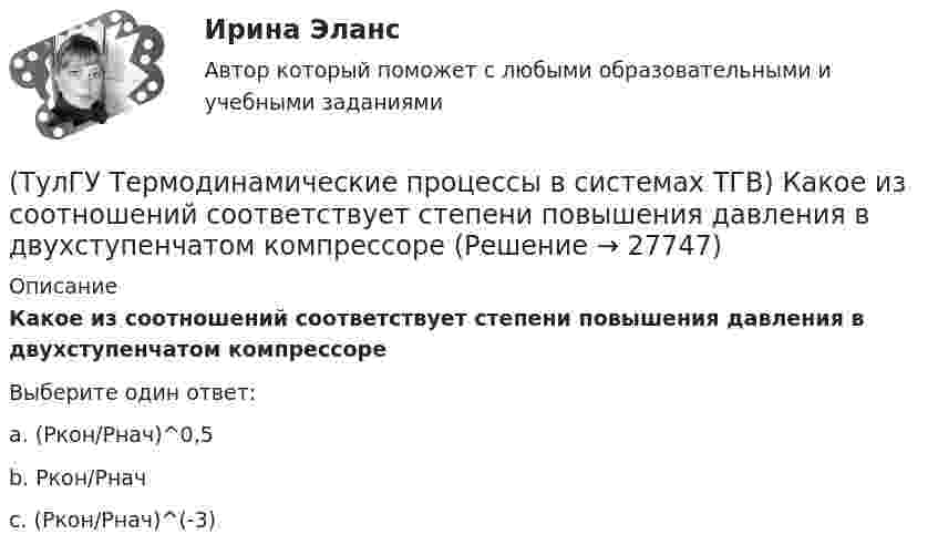      
          Описание
          Какое из соотношений соответствует степени повышения давления в двухступенчатом компрессореВыберите один ответ:a. (Ркон/Рнач)^0,5 b. Ркон/Рнач c. (Ркон/Рнач)^(-3)  
            
            
            (ТулГУ Термодинамические процессы в системах ТГВ) Какое значение справедливо для термического КПД цикла любо теплового двигателя(ТулГУ Термодинамические процессы в системах ТГВ) Какое из соотношений соответствует степени повышения давления в двухступенчатом компрессоре(ТулГУ Термодинамические процессы в системах ТГВ) Какое из соотношений является основной характеристикой компрессора(ТулГУ Термодинамические процессы в системах ТГВ) Какое сгорание топлива характеризует работу ГТУ с изохорным подводом теплоты(ТулГУ Термодинамические процессы в системах ТГВ) Какой из перечисленных изопроцессов может быть назван изоэнтропийным процессом (S=const)(ТулГУ Термодинамические процессы в системах ТГВ) Какой термический КПД газовой турбины больше при наличии регенерации или при ее отсутствии(ТулГУ Термодинамические процессы в системах ТГВ) Какому состоянию вода в T,s – диаграмме соответствует нулевое значение энтропии(ТулГУ Термодинамические процессы в системах ТГВ) Какие из следующих величин не равны одной физической атмосфере?(ТулГУ Термодинамические процессы в системах ТГВ) Какие основные обратимые термодинамические циклы присущи для газотурбинных установок(ТулГУ Термодинамические процессы в системах ТГВ) Какие условия определяют равновесное состояние термодинамической системы(ТулГУ Термодинамические процессы в системах ТГВ) Какие факторы не учитываются в модели идеального газа(ТулГУ Термодинамические процессы в системах ТГВ) Какие элементы не входят в состав газотурбинной установки(ТулГУ Термодинамические процессы в системах ТГВ) Какими энергетическими преобразованиями занимается техническая термодинамика(ТулГУ Термодинамические процессы в системах ТГВ) Как меняется энтальпия газа при дросселировании