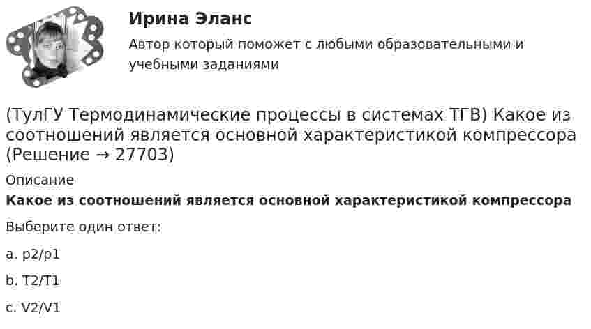      
          Описание
          Какое из соотношений является основной характеристикой компрессораВыберите один ответ:a. р2/p1 b. T2/T1 c. V2/V1   
            
            
            (ТулГУ Термодинамические процессы в системах ТГВ) Какое из соотношений соответствует степени повышения давления в двухступенчатом компрессоре(ТулГУ Термодинамические процессы в системах ТГВ) Какое из соотношений является основной характеристикой компрессора(ТулГУ Термодинамические процессы в системах ТГВ) Какое сгорание топлива характеризует работу ГТУ с изохорным подводом теплоты(ТулГУ Термодинамические процессы в системах ТГВ) Какой из перечисленных изопроцессов может быть назван изоэнтропийным процессом (S=const)(ТулГУ Термодинамические процессы в системах ТГВ) Какой термический КПД газовой турбины больше при наличии регенерации или при ее отсутствии(ТулГУ Термодинамические процессы в системах ТГВ) Какому состоянию вода в T,s – диаграмме соответствует нулевое значение энтропии(ТулГУ Термодинамические процессы в системах ТГВ) Качественный анализ процесса позволяет по его изображению на Р,V-диаграмме:(ТулГУ Термодинамические процессы в системах ТГВ) Какие основные обратимые термодинамические циклы присущи для газотурбинных установок(ТулГУ Термодинамические процессы в системах ТГВ) Какие условия определяют равновесное состояние термодинамической системы(ТулГУ Термодинамические процессы в системах ТГВ) Какие факторы не учитываются в модели идеального газа(ТулГУ Термодинамические процессы в системах ТГВ) Какие элементы не входят в состав газотурбинной установки(ТулГУ Термодинамические процессы в системах ТГВ) Какими энергетическими преобразованиями занимается техническая термодинамика(ТулГУ Термодинамические процессы в системах ТГВ) Как меняется энтальпия газа при дросселировании(ТулГУ Термодинамические процессы в системах ТГВ) Каков КПД паросиловой установки в цикле Ренкина