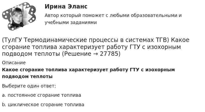      
          Описание
          Какое сгорание топлива характеризует работу ГТУ с изохорным подводом теплотыВыберите один ответ:a. постоянное сгорание топлива b. циклическое сгорание топлива   
            
            
            (ТулГУ Термодинамические процессы в системах ТГВ) Какое из соотношений является основной характеристикой компрессора(ТулГУ Термодинамические процессы в системах ТГВ) Какое сгорание топлива характеризует работу ГТУ с изохорным подводом теплоты(ТулГУ Термодинамические процессы в системах ТГВ) Какой из перечисленных изопроцессов может быть назван изоэнтропийным процессом (S=const)(ТулГУ Термодинамические процессы в системах ТГВ) Какой термический КПД газовой турбины больше при наличии регенерации или при ее отсутствии(ТулГУ Термодинамические процессы в системах ТГВ) Какому состоянию вода в T,s – диаграмме соответствует нулевое значение энтропии(ТулГУ Термодинамические процессы в системах ТГВ) Качественный анализ процесса позволяет по его изображению на Р,V-диаграмме:(ТулГУ Термодинамические процессы в системах ТГВ) Кипение это(ТулГУ Термодинамические процессы в системах ТГВ) Какие условия определяют равновесное состояние термодинамической системы(ТулГУ Термодинамические процессы в системах ТГВ) Какие факторы не учитываются в модели идеального газа(ТулГУ Термодинамические процессы в системах ТГВ) Какие элементы не входят в состав газотурбинной установки(ТулГУ Термодинамические процессы в системах ТГВ) Какими энергетическими преобразованиями занимается техническая термодинамика(ТулГУ Термодинамические процессы в системах ТГВ) Как меняется энтальпия газа при дросселировании(ТулГУ Термодинамические процессы в системах ТГВ) Каков КПД паросиловой установки в цикле Ренкина(ТулГУ Термодинамические процессы в системах ТГВ) Какое значение справедливо для термического КПД цикла любо теплового двигателя
