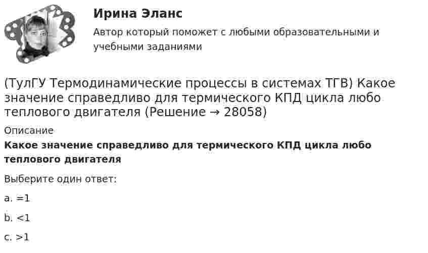      
          Описание
          Какое значение справедливо для термического КПД цикла любо теплового двигателяВыберите один ответ:a. =1 b. <1 c. >1   
            
            
            (ТулГУ Термодинамические процессы в системах ТГВ) Каков КПД паросиловой установки в цикле Ренкина(ТулГУ Термодинамические процессы в системах ТГВ) Какое значение справедливо для термического КПД цикла любо теплового двигателя(ТулГУ Термодинамические процессы в системах ТГВ) Какое из соотношений соответствует степени повышения давления в двухступенчатом компрессоре(ТулГУ Термодинамические процессы в системах ТГВ) Какое из соотношений является основной характеристикой компрессора(ТулГУ Термодинамические процессы в системах ТГВ) Какое сгорание топлива характеризует работу ГТУ с изохорным подводом теплоты(ТулГУ Термодинамические процессы в системах ТГВ) Какой из перечисленных изопроцессов может быть назван изоэнтропийным процессом (S=const)(ТулГУ Термодинамические процессы в системах ТГВ) Какой термический КПД газовой турбины больше при наличии регенерации или при ее отсутствии(ТулГУ Термодинамические процессы в системах ТГВ) Использование каких уравнений возможно для идеальных газов, если Сv и Cp зависят от температуры(ТулГУ Термодинамические процессы в системах ТГВ) Какие из следующих величин не равны одной физической атмосфере?(ТулГУ Термодинамические процессы в системах ТГВ) Какие основные обратимые термодинамические циклы присущи для газотурбинных установок(ТулГУ Термодинамические процессы в системах ТГВ) Какие условия определяют равновесное состояние термодинамической системы(ТулГУ Термодинамические процессы в системах ТГВ) Какие факторы не учитываются в модели идеального газа(ТулГУ Термодинамические процессы в системах ТГВ) Какие элементы не входят в состав газотурбинной установки(ТулГУ Термодинамические процессы в системах ТГВ) Какими энергетическими преобразованиями занимается техническая термодинамика
