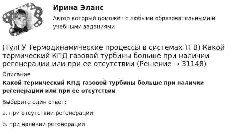      
          Описание
          Какой термический КПД газовой турбины больше при наличии регенерации или при ее отсутствииВыберите один ответ:a. при отсутствии регенерации b. при наличии регенерации   
            
            
            (ТулГУ Термодинамические процессы в системах ТГВ) Какой из перечисленных изопроцессов может быть назван изоэнтропийным процессом (S=const)(ТулГУ Термодинамические процессы в системах ТГВ) Какой термический КПД газовой турбины больше при наличии регенерации или при ее отсутствии(ТулГУ Термодинамические процессы в системах ТГВ) Какому состоянию вода в T,s – диаграмме соответствует нулевое значение энтропии(ТулГУ Термодинамические процессы в системах ТГВ) Качественный анализ процесса позволяет по его изображению на Р,V-диаграмме:(ТулГУ Термодинамические процессы в системах ТГВ) Кипение это(ТулГУ Термодинамические процессы в системах ТГВ) Конденсация это(ТулГУ Термодинамические процессы в системах ТГВ) Круговым процессом или циклом называют…(ТулГУ Термодинамические процессы в системах ТГВ) Какие элементы не входят в состав газотурбинной установки(ТулГУ Термодинамические процессы в системах ТГВ) Какими энергетическими преобразованиями занимается техническая термодинамика(ТулГУ Термодинамические процессы в системах ТГВ) Как меняется энтальпия газа при дросселировании(ТулГУ Термодинамические процессы в системах ТГВ) Каков КПД паросиловой установки в цикле Ренкина(ТулГУ Термодинамические процессы в системах ТГВ) Какое значение справедливо для термического КПД цикла любо теплового двигателя(ТулГУ Термодинамические процессы в системах ТГВ) Какое из соотношений соответствует степени повышения давления в двухступенчатом компрессоре(ТулГУ Термодинамические процессы в системах ТГВ) Какое из соотношений является основной характеристикой компрессора