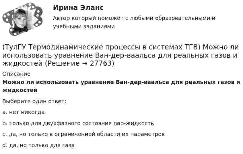      
          Описание
          Можно ли использовать уравнение Ван-дер-ваальса для реальных газов и жидкостейВыберите один ответ:a. нет никогда b. только для двухфазного состояния пар-жидкость c. да, но только в ограниченной области их параметров d. да, но только для газа   
            
            
            (ТулГУ Термодинамические процессы в системах ТГВ) Круговым процессом или циклом называют…(ТулГУ Термодинамические процессы в системах ТГВ) Можно ли использовать уравнение Ван-дер-ваальса для реальных газов и жидкостей(ТулГУ Термодинамические процессы в системах ТГВ) Назначение парового котла(ТулГУ Термодинамические процессы в системах ТГВ) Найдите неверное заключение:(ТулГУ Термодинамические процессы в системах ТГВ) Насыщенная жидкость это(ТулГУ Термодинамические процессы в системах ТГВ) Недостаток воздуха, как реагента(ТулГУ Термодинамические процессы в системах ТГВ) Недостаток повышения КПД при увеличении начального давления при неизменной температуре(ТулГУ Термодинамические процессы в системах ТГВ) Какое из соотношений является основной характеристикой компрессора(ТулГУ Термодинамические процессы в системах ТГВ) Какое сгорание топлива характеризует работу ГТУ с изохорным подводом теплоты(ТулГУ Термодинамические процессы в системах ТГВ) Какой из перечисленных изопроцессов может быть назван изоэнтропийным процессом (S=const)(ТулГУ Термодинамические процессы в системах ТГВ) Какой термический КПД газовой турбины больше при наличии регенерации или при ее отсутствии(ТулГУ Термодинамические процессы в системах ТГВ) Какому состоянию вода в T,s – диаграмме соответствует нулевое значение энтропии(ТулГУ Термодинамические процессы в системах ТГВ) Качественный анализ процесса позволяет по его изображению на Р,V-диаграмме:(ТулГУ Термодинамические процессы в системах ТГВ) Кипение это