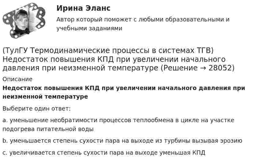      
          Описание
          Недостаток повышения КПД при увеличении начального давления при неизменной температуреВыберите один ответ:a. уменьшение необратимости процессов теплообмена в цикле на участке подогрева питательной воды b. уменьшается степень сухости пара на выходе из турбины вызывая эрозию c. увеличивается степень сухости пара на выходе уменьшая КПД   
            
            
            (ТулГУ Термодинамические процессы в системах ТГВ) Недостаток воздуха, как реагента(ТулГУ Термодинамические процессы в системах ТГВ) Недостаток повышения КПД при увеличении начального давления при неизменной температуре(ТулГУ Термодинамические процессы в системах ТГВ) Обратимые циклы, в которых источники теплоты имеют постоянную температуру, а переход рабочего тела с одной изотермы на другую идет по эквидистантным процессам называют:(ТулГУ Термодинамические процессы в системах ТГВ) Определите абсолютное давление газа в баллоне, если атмосферное давление 750 мм.рт.ст., а показания вакуумметра, подсоединенного к баллону 0,3 бар. Ответ дать в барах(ТулГУ Термодинамические процессы в системах ТГВ) Определите показатель политропы для газового процесса, имеющего параметры Р1=1бар, t1=200С, Р2=10бар, t2=4000С(ТулГУ Термодинамические процессы в системах ТГВ) Относительная влажность воздуха(ТулГУ Термодинамические процессы в системах ТГВ) Относительная влажность это(ТулГУ Термодинамические процессы в системах ТГВ) Качественный анализ процесса позволяет по его изображению на Р,V-диаграмме:(ТулГУ Термодинамические процессы в системах ТГВ) Кипение это(ТулГУ Термодинамические процессы в системах ТГВ) Конденсация это(ТулГУ Термодинамические процессы в системах ТГВ) Круговым процессом или циклом называют…(ТулГУ Термодинамические процессы в системах ТГВ) Можно ли использовать уравнение Ван-дер-ваальса для реальных газов и жидкостей(ТулГУ Термодинамические процессы в системах ТГВ) Назначение парового котла(ТулГУ Термодинамические процессы в системах ТГВ) Найдите неверное заключение: