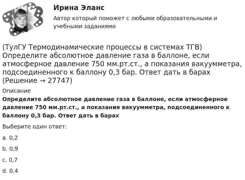      
          Описание
          Определите абсолютное давление газа в баллоне, если атмосферное давление 750 мм.рт.ст., а показания вакуумметра, подсоединенного к баллону 0,3 бар. Ответ дать в барахВыберите один ответ:a. 0,2 b. 0,9 c. 0,7 d. 0,4   
            
            
            (ТулГУ Термодинамические процессы в системах ТГВ) Обратимые циклы, в которых источники теплоты имеют постоянную температуру, а переход рабочего тела с одной изотермы на другую идет по эквидистантным процессам называют:(ТулГУ Термодинамические процессы в системах ТГВ) Определите абсолютное давление газа в баллоне, если атмосферное давление 750 мм.рт.ст., а показания вакуумметра, подсоединенного к баллону 0,3 бар. Ответ дать в барах(ТулГУ Термодинамические процессы в системах ТГВ) Определите показатель политропы для газового процесса, имеющего параметры Р1=1бар, t1=200С, Р2=10бар, t2=4000С(ТулГУ Термодинамические процессы в системах ТГВ) Относительная влажность воздуха(ТулГУ Термодинамические процессы в системах ТГВ) Относительная влажность это(ТулГУ Термодинамические процессы в системах ТГВ) Отрицательный дроссельный эффект это(ТулГУ Термодинамические процессы в системах ТГВ) Перегретый пар это(ТулГУ Термодинамические процессы в системах ТГВ) Конденсация это(ТулГУ Термодинамические процессы в системах ТГВ) Круговым процессом или циклом называют…(ТулГУ Термодинамические процессы в системах ТГВ) Можно ли использовать уравнение Ван-дер-ваальса для реальных газов и жидкостей(ТулГУ Термодинамические процессы в системах ТГВ) Назначение парового котла(ТулГУ Термодинамические процессы в системах ТГВ) Найдите неверное заключение:(ТулГУ Термодинамические процессы в системах ТГВ) Насыщенная жидкость это(ТулГУ Термодинамические процессы в системах ТГВ) Недостаток воздуха, как реагента
