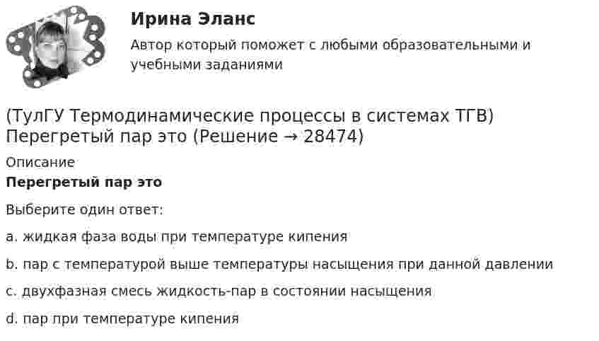      
          Описание
          Перегретый пар этоВыберите один ответ:a. жидкая фаза воды при температуре кипения b. пар с температурой выше температуры насыщения при данной давлении c. двухфазная смесь жидкость-пар в состоянии насыщения d. пар при температуре кипения   
            
            
            (ТулГУ Термодинамические процессы в системах ТГВ) Отрицательный дроссельный эффект это(ТулГУ Термодинамические процессы в системах ТГВ) Перегретый пар это(ТулГУ Термодинамические процессы в системах ТГВ) Под идеальным газом понимается газ(ТулГУ Термодинамические процессы в системах ТГВ) По какому из указанных процессов с указанным показателем политропы n наиболее выгодно вести процесс сжатия в компрессоре с точки зрения затраты механической работы(ТулГУ Термодинамические процессы в системах ТГВ) Прямой цикл это-(ТулГУ Термодинамические процессы в системах ТГВ) Регенеративный цикл осуществляется:(ТулГУ Термодинамические процессы в системах ТГВ) Регенерация это(ТулГУ Термодинамические процессы в системах ТГВ) Насыщенная жидкость это(ТулГУ Термодинамические процессы в системах ТГВ) Недостаток воздуха, как реагента(ТулГУ Термодинамические процессы в системах ТГВ) Недостаток повышения КПД при увеличении начального давления при неизменной температуре(ТулГУ Термодинамические процессы в системах ТГВ) Обратимые циклы, в которых источники теплоты имеют постоянную температуру, а переход рабочего тела с одной изотермы на другую идет по эквидистантным процессам называют:(ТулГУ Термодинамические процессы в системах ТГВ) Определите абсолютное давление газа в баллоне, если атмосферное давление 750 мм.рт.ст., а показания вакуумметра, подсоединенного к баллону 0,3 бар. Ответ дать в барах(ТулГУ Термодинамические процессы в системах ТГВ) Определите показатель политропы для газового процесса, имеющего параметры Р1=1бар, t1=200С, Р2=10бар, t2=4000С(ТулГУ Термодинамические процессы в системах ТГВ) Относительная влажность воздуха