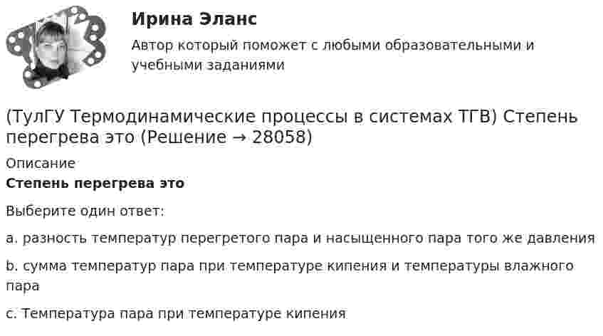      
          Описание
          Степень перегрева этоВыберите один ответ:a. разность температур перегретого пара и насыщенного пара того же давления b. сумма температур пара при температуре кипения и температуры влажного пара c. Температура пара при температуре кипения   
            
            
            (ТулГУ Термодинамические процессы в системах ТГВ) Степень насыщения это(ТулГУ Термодинамические процессы в системах ТГВ) Степень перегрева это(ТулГУ Термодинамические процессы в системах ТГВ) Степень расширения(ТулГУ Термодинамические процессы в системах ТГВ) Степень регенерации это(ТулГУ Термодинамические процессы в системах ТГВ) Степень эффективности процесса теплообмена ГТУ с регенерацией теплоты характеризуется:(ТулГУ Термодинамические процессы в системах ТГВ) Сублимация это(ТулГУ Термодинамические процессы в системах ТГВ) Таблицы ТД свойств воды и водяного пара для термических параметров воды составлены на основании:(ТулГУ Термодинамические процессы в системах ТГВ) Перегретый пар это(ТулГУ Термодинамические процессы в системах ТГВ) Под идеальным газом понимается газ(ТулГУ Термодинамические процессы в системах ТГВ) По какому из указанных процессов с указанным показателем политропы n наиболее выгодно вести процесс сжатия в компрессоре с точки зрения затраты механической работы(ТулГУ Термодинамические процессы в системах ТГВ) Прямой цикл это-(ТулГУ Термодинамические процессы в системах ТГВ) Регенеративный цикл осуществляется:(ТулГУ Термодинамические процессы в системах ТГВ) Регенерация это(ТулГУ Термодинамические процессы в системах ТГВ) Сравните расходы G при истечении СО2 через одинаковые сужающиеся сопла, рн=1бар: 1случай-р1=10бар,Т1=300К; 2случай-р1=20бар; Т1=600К; 3случай-р1=20бар, Т1=1200К