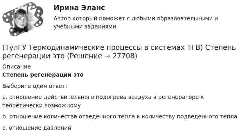      
          Описание
          Степень регенерации этоВыберите один ответ:a. отношение действительного подогрева воздуха в регенераторе к теоретически возможному b. отношение количества отведенного тепла к количеству подведенного тепла c. отношение давлений   
            
            
            (ТулГУ Термодинамические процессы в системах ТГВ) Степень расширения(ТулГУ Термодинамические процессы в системах ТГВ) Степень регенерации это(ТулГУ Термодинамические процессы в системах ТГВ) Степень эффективности процесса теплообмена ГТУ с регенерацией теплоты характеризуется:(ТулГУ Термодинамические процессы в системах ТГВ) Сублимация это(ТулГУ Термодинамические процессы в системах ТГВ) Таблицы ТД свойств воды и водяного пара для термических параметров воды составлены на основании:(ТулГУ Термодинамические процессы в системах ТГВ) Температура точки росы это(ТулГУ Термодинамические процессы в системах ТГВ) Термодинамика это наука(ТулГУ Термодинамические процессы в системах ТГВ) По какому из указанных процессов с указанным показателем политропы n наиболее выгодно вести процесс сжатия в компрессоре с точки зрения затраты механической работы(ТулГУ Термодинамические процессы в системах ТГВ) Прямой цикл это-(ТулГУ Термодинамические процессы в системах ТГВ) Регенеративный цикл осуществляется:(ТулГУ Термодинамические процессы в системах ТГВ) Регенерация это(ТулГУ Термодинамические процессы в системах ТГВ) Сравните расходы G при истечении СО2 через одинаковые сужающиеся сопла, рн=1бар: 1случай-р1=10бар,Т1=300К; 2случай-р1=20бар; Т1=600К; 3случай-р1=20бар, Т1=1200К(ТулГУ Термодинамические процессы в системах ТГВ) Сравните скорости истечения азота из расчетных сопел Лаваля, рн=0,5бар (1 случай – р1=5бар, Т1=1000К; 2 случай – р1=15бар, Т1=1000К; 3 случай – р1=15бар, Т1=1300К)(ТулГУ Термодинамические процессы в системах ТГВ) Степень насыщения это
