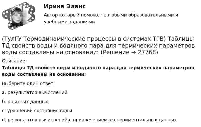      
          Описание
          Таблицы ТД свойств воды и водяного пара для термических параметров воды составлены на основании:Выберите один ответ:a. результатов вычислений b. опытных данных c. уравнений состояния воды d. результатов вычислений с привлечением экспериментальных данных   
            
            
            (ТулГУ Термодинамические процессы в системах ТГВ) Сублимация это(ТулГУ Термодинамические процессы в системах ТГВ) Таблицы ТД свойств воды и водяного пара для термических параметров воды составлены на основании:(ТулГУ Термодинамические процессы в системах ТГВ) Температура точки росы это(ТулГУ Термодинамические процессы в системах ТГВ) Термодинамика это наука(ТулГУ Термодинамические процессы в системах ТГВ) Точка инверсии это(ТулГУ Термодинамические процессы в системах ТГВ) Точка росы это(ТулГУ Термодинамические процессы в системах ТГВ) Тройная точка это(ТулГУ Термодинамические процессы в системах ТГВ) Регенерация это(ТулГУ Термодинамические процессы в системах ТГВ) Сравните расходы G при истечении СО2 через одинаковые сужающиеся сопла, рн=1бар: 1случай-р1=10бар,Т1=300К; 2случай-р1=20бар; Т1=600К; 3случай-р1=20бар, Т1=1200К(ТулГУ Термодинамические процессы в системах ТГВ) Сравните скорости истечения азота из расчетных сопел Лаваля, рн=0,5бар (1 случай – р1=5бар, Т1=1000К; 2 случай – р1=15бар, Т1=1000К; 3 случай – р1=15бар, Т1=1300К)(ТулГУ Термодинамические процессы в системах ТГВ) Степень насыщения это(ТулГУ Термодинамические процессы в системах ТГВ) Степень перегрева это(ТулГУ Термодинамические процессы в системах ТГВ) Степень расширения(ТулГУ Термодинамические процессы в системах ТГВ) Степень регенерации это