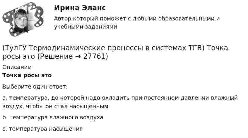      
          Описание
          Точка росы этоВыберите один ответ:a. температура, до которой надо охладить при постоянном давлении влажный воздух, чтобы он стал насыщенным b. температура влажного воздуха c. температура насыщения  
            
            
            (ТулГУ Термодинамические процессы в системах ТГВ) Точка инверсии это(ТулГУ Термодинамические процессы в системах ТГВ) Точка росы это(ТулГУ Термодинамические процессы в системах ТГВ) Тройная точка это(ТулГУ Термодинамические процессы в системах ТГВ) Удельная массовая теплоемкость вещества в данном процессе(ТулГУ Термодинамические процессы в системах ТГВ) Удельный объем, энтальпия, энтропия и внутренняя энергия на линии насыщения жидкой фазы воды обозначаются(ТулГУ Термодинамические процессы в системах ТГВ) Удельный объем, энтальпия, энтропия и внутренняя энергия перегретого пара и ненасыщенной жидкости в таблицах ТД-свойств обозначаются(ТулГУ Термодинамические процессы в системах ТГВ) Укажите правильную запись уравнения состояния для 1 кг газа.(ТулГУ Термодинамические процессы в системах ТГВ) Степень перегрева это(ТулГУ Термодинамические процессы в системах ТГВ) Степень расширения(ТулГУ Термодинамические процессы в системах ТГВ) Степень регенерации это(ТулГУ Термодинамические процессы в системах ТГВ) Степень эффективности процесса теплообмена ГТУ с регенерацией теплоты характеризуется:(ТулГУ Термодинамические процессы в системах ТГВ) Сублимация это(ТулГУ Термодинамические процессы в системах ТГВ) Таблицы ТД свойств воды и водяного пара для термических параметров воды составлены на основании:(ТулГУ Термодинамические процессы в системах ТГВ) Температура точки росы это