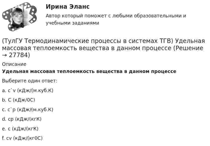     
          Описание
          Удельная массовая теплоемкость вещества в данном процессеВыберите один ответ:a. с`v (кДж/(м.куб.К) b. С (кДж/0С) c. с`р (кДж/(м.куб.К) d. ср (кДж/(кгК) e. с (кДж/(кгК) f. сv (кДж/(кг0С)   
            
            
            (ТулГУ Термодинамические процессы в системах ТГВ) Тройная точка это(ТулГУ Термодинамические процессы в системах ТГВ) Удельная массовая теплоемкость вещества в данном процессе(ТулГУ Термодинамические процессы в системах ТГВ) Удельный объем, энтальпия, энтропия и внутренняя энергия на линии насыщения жидкой фазы воды обозначаются(ТулГУ Термодинамические процессы в системах ТГВ) Удельный объем, энтальпия, энтропия и внутренняя энергия перегретого пара и ненасыщенной жидкости в таблицах ТД-свойств обозначаются(ТулГУ Термодинамические процессы в системах ТГВ) Укажите правильную запись уравнения состояния для 1 кг газа.(ТулГУ Термодинамические процессы в системах ТГВ) Характеристика экономичности холодильной установки(ТулГУ Термодинамические процессы в системах ТГВ) Холодильный коэффициент это-(ТулГУ Термодинамические процессы в системах ТГВ) Степень регенерации это(ТулГУ Термодинамические процессы в системах ТГВ) Степень эффективности процесса теплообмена ГТУ с регенерацией теплоты характеризуется:(ТулГУ Термодинамические процессы в системах ТГВ) Сублимация это(ТулГУ Термодинамические процессы в системах ТГВ) Таблицы ТД свойств воды и водяного пара для термических параметров воды составлены на основании:(ТулГУ Термодинамические процессы в системах ТГВ) Температура точки росы это(ТулГУ Термодинамические процессы в системах ТГВ) Термодинамика это наука(ТулГУ Термодинамические процессы в системах ТГВ) Точка инверсии это