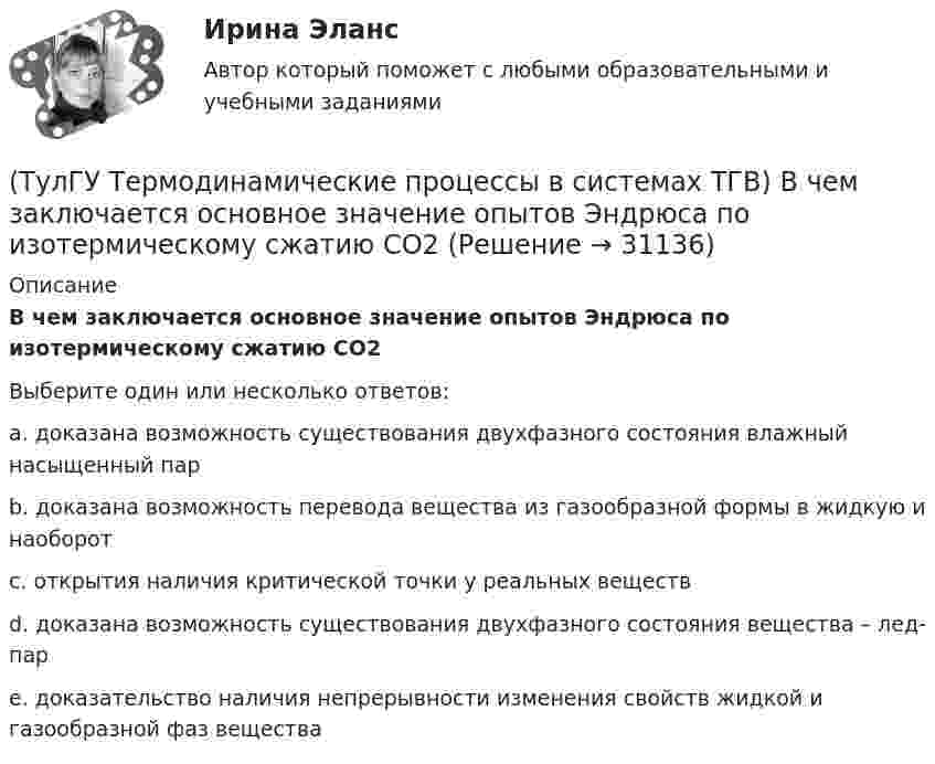      
          Описание
          В чем заключается основное значение опытов Эндрюса по изотермическому сжатию СО2Выберите один или несколько ответов:a. доказана возможность существования двухфазного состояния влажный насыщенный парb. доказана возможность перевода вещества из газообразной формы в жидкую и наоборот c. открытия наличия критической точки у реальных веществd. доказана возможность существования двухфазного состояния вещества – лед-парe. доказательство наличия непрерывности изменения свойств жидкой и газообразной фаз вещества  
            
            
            (ТулГУ Термодинамические процессы в системах ТГВ) В холодильной установке тепло отдается…(ТулГУ Термодинамические процессы в системах ТГВ) В чем заключается основное значение опытов Эндрюса по изотермическому сжатию СО2(ТулГУ Термодинамические процессы в системах ТГВ) Выберите правильное определение парциального давления газа(ТулГУ Термодинамические процессы в системах ТГВ) Выберите правильное продолжение фразы: Для увеличения КПД теплового двигателя надо…(ТулГУ Термодинамические процессы в системах ТГВ) Выберите правильное продолжение фразы: Энтропия замкнутой системы в обратимом процессе…(ТулГУ Термодинамические процессы в системах ТГВ) Десублимация это(ТулГУ Термодинамические процессы в системах ТГВ) За счет чего можно реализовать цикл Карно в ГТУ(ТулГУ Термодинамические процессы в системах ТГВ) В качестве определяющих параметров водяного пара во влажном воздухе используется:(ТулГУ Термодинамические процессы в системах ТГВ) Влагосодержание это(ТулГУ Термодинамические процессы в системах ТГВ) Влажный воздух это(ТулГУ Термодинамические процессы в системах ТГВ) Влажный насыщенный пар это(ТулГУ Термодинамические процессы в системах ТГВ) Внутренняя энергия идеального газа представляет собой(ТулГУ Термодинамические процессы в системах ТГВ) Воздух вытекает из расчетного сопла Лаваля, скорость истечения сверхзвуковая. Как изменить площадь критического сечения Fкр для сохранения расчетного режима истечения, если на входе уменьшается(ТулГУ Термодинамические процессы в системах ТГВ) Воздух вытекает из расчетного сопла Лаваля, скорость истечения сверхзвуковая. Как измениться расход воздуха, если на входе в сопло растет давление