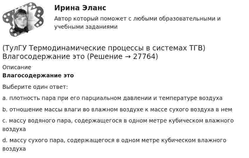      
          Описание
          Влагосодержание этоВыберите один ответ:a. плотность пара при его парциальном давлении и температуре воздуха b. отношение массы влаги во влажном воздухе к массе сухого воздуха в нем c. массу водяного пара, содержащегося в одном метре кубическом влажного воздуха d. массу сухого пара, содержащегося в одном метре кубическом влажного воздуха   
            
            
            (ТулГУ Термодинамические процессы в системах ТГВ) В качестве определяющих параметров водяного пара во влажном воздухе используется:(ТулГУ Термодинамические процессы в системах ТГВ) Влагосодержание это(ТулГУ Термодинамические процессы в системах ТГВ) Влажный воздух это(ТулГУ Термодинамические процессы в системах ТГВ) Влажный насыщенный пар это(ТулГУ Термодинамические процессы в системах ТГВ) Внутренняя энергия идеального газа представляет собой(ТулГУ Термодинамические процессы в системах ТГВ) Воздух вытекает из расчетного сопла Лаваля, скорость истечения сверхзвуковая. Как изменить площадь критического сечения Fкр для сохранения расчетного режима истечения, если на входе уменьшается(ТулГУ Термодинамические процессы в системах ТГВ) Воздух вытекает из расчетного сопла Лаваля, скорость истечения сверхзвуковая. Как измениться расход воздуха, если на входе в сопло растет давление(ТулГУ Тепломассообмен) Течение жидкости в трубах не может быть:(ТулГУ Тепломассообмен) Что такое степень черноты излучающего тела(ТулГУ Тепломассообмен) Что является целью поверочного расчета теплообменного аппарата(ТулГУ) Термически стойкое к токам короткого замыкания сечение линии(ТулГУ Термодинамические процессы в системах ТГВ) Абсолютная влажность это(ТулГУ Термодинамические процессы в системах ТГВ) Адиабатическое дросселирование это(ТулГУ Термодинамические процессы в системах ТГВ) В каких случаях энтропия замкнутой изолированной системы возрастает