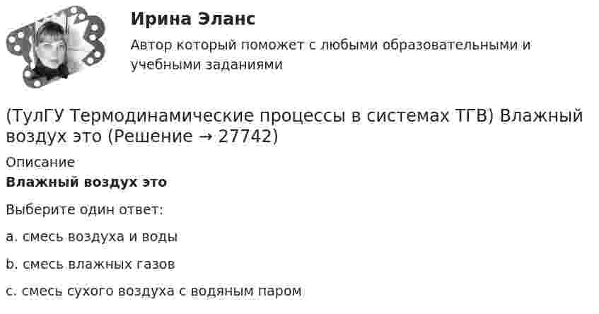      
          Описание
          Влажный воздух этоВыберите один ответ:a. смесь воздуха и воды b. смесь влажных газов c. смесь сухого воздуха с водяным паром   
            
            
            (ТулГУ Термодинамические процессы в системах ТГВ) Влагосодержание это(ТулГУ Термодинамические процессы в системах ТГВ) Влажный воздух это(ТулГУ Термодинамические процессы в системах ТГВ) Влажный насыщенный пар это(ТулГУ Термодинамические процессы в системах ТГВ) Внутренняя энергия идеального газа представляет собой(ТулГУ Термодинамические процессы в системах ТГВ) Воздух вытекает из расчетного сопла Лаваля, скорость истечения сверхзвуковая. Как изменить площадь критического сечения Fкр для сохранения расчетного режима истечения, если на входе уменьшается(ТулГУ Термодинамические процессы в системах ТГВ) Воздух вытекает из расчетного сопла Лаваля, скорость истечения сверхзвуковая. Как измениться расход воздуха, если на входе в сопло растет давление(ТулГУ Термодинамические процессы в системах ТГВ) Второй закон термодинамики (обратный цикл)(ТулГУ Тепломассообмен) Что такое степень черноты излучающего тела(ТулГУ Тепломассообмен) Что является целью поверочного расчета теплообменного аппарата(ТулГУ) Термически стойкое к токам короткого замыкания сечение линии(ТулГУ Термодинамические процессы в системах ТГВ) Абсолютная влажность это(ТулГУ Термодинамические процессы в системах ТГВ) Адиабатическое дросселирование это(ТулГУ Термодинамические процессы в системах ТГВ) В каких случаях энтропия замкнутой изолированной системы возрастает(ТулГУ Термодинамические процессы в системах ТГВ) В каком изопроцессе все подведенное количество теплоты идет на увеличение внутренней энергии
