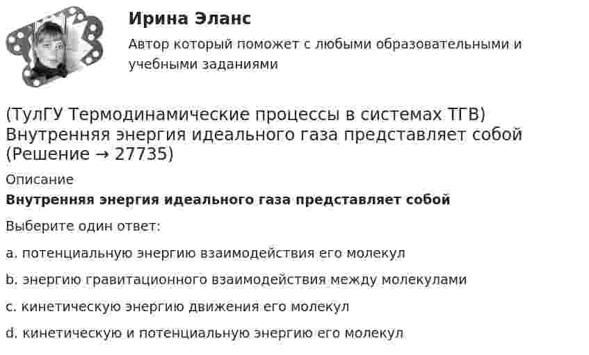      
          Описание
          Внутренняя энергия идеального газа представляет собойВыберите один ответ:a. потенциальную энергию взаимодействия его молекул b. энергию гравитационного взаимодействия между молекулами c. кинетическую энергию движения его молекул d. кинетическую и потенциальную энергию его молекул   
            
            
            (ТулГУ Термодинамические процессы в системах ТГВ) Влажный насыщенный пар это(ТулГУ Термодинамические процессы в системах ТГВ) Внутренняя энергия идеального газа представляет собой(ТулГУ Термодинамические процессы в системах ТГВ) Воздух вытекает из расчетного сопла Лаваля, скорость истечения сверхзвуковая. Как изменить площадь критического сечения Fкр для сохранения расчетного режима истечения, если на входе уменьшается(ТулГУ Термодинамические процессы в системах ТГВ) Воздух вытекает из расчетного сопла Лаваля, скорость истечения сверхзвуковая. Как измениться расход воздуха, если на входе в сопло растет давление(ТулГУ Термодинамические процессы в системах ТГВ) Второй закон термодинамики (обратный цикл)(ТулГУ Термодинамические процессы в системах ТГВ) В холодильной установке тепло отдается…(ТулГУ Термодинамические процессы в системах ТГВ) В чем заключается основное значение опытов Эндрюса по изотермическому сжатию СО2(ТулГУ) Термически стойкое к токам короткого замыкания сечение линии(ТулГУ Термодинамические процессы в системах ТГВ) Абсолютная влажность это(ТулГУ Термодинамические процессы в системах ТГВ) Адиабатическое дросселирование это(ТулГУ Термодинамические процессы в системах ТГВ) В каких случаях энтропия замкнутой изолированной системы возрастает(ТулГУ Термодинамические процессы в системах ТГВ) В каком изопроцессе все подведенное количество теплоты идет на увеличение внутренней энергии(ТулГУ Термодинамические процессы в системах ТГВ) В качестве определяющих параметров водяного пара во влажном воздухе используется:(ТулГУ Термодинамические процессы в системах ТГВ) Влагосодержание это