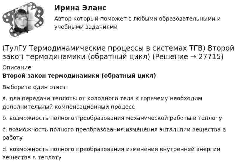      
          Описание
          Второй закон термодинамики (обратный цикл)Выберите один ответ:a. для передачи теплоты от холодного тела к горячему необходим дополнительный компенсационный процесс b. возможность полного преобразования механической работы в теплоту c. возможность полного преобразования изменения энтальпии вещества в работу d. возможность полного преобразования изменения внутренней энергии вещества в теплоту   
            
            
            (ТулГУ Термодинамические процессы в системах ТГВ) Воздух вытекает из расчетного сопла Лаваля, скорость истечения сверхзвуковая. Как измениться расход воздуха, если на входе в сопло растет давление(ТулГУ Термодинамические процессы в системах ТГВ) Второй закон термодинамики (обратный цикл)(ТулГУ Термодинамические процессы в системах ТГВ) В холодильной установке тепло отдается…(ТулГУ Термодинамические процессы в системах ТГВ) В чем заключается основное значение опытов Эндрюса по изотермическому сжатию СО2(ТулГУ Термодинамические процессы в системах ТГВ) Выберите правильное определение парциального давления газа(ТулГУ Термодинамические процессы в системах ТГВ) Выберите правильное продолжение фразы: Для увеличения КПД теплового двигателя надо…(ТулГУ Термодинамические процессы в системах ТГВ) Выберите правильное продолжение фразы: Энтропия замкнутой системы в обратимом процессе…(ТулГУ Термодинамические процессы в системах ТГВ) В каких случаях энтропия замкнутой изолированной системы возрастает(ТулГУ Термодинамические процессы в системах ТГВ) В каком изопроцессе все подведенное количество теплоты идет на увеличение внутренней энергии(ТулГУ Термодинамические процессы в системах ТГВ) В качестве определяющих параметров водяного пара во влажном воздухе используется:(ТулГУ Термодинамические процессы в системах ТГВ) Влагосодержание это(ТулГУ Термодинамические процессы в системах ТГВ) Влажный воздух это(ТулГУ Термодинамические процессы в системах ТГВ) Влажный насыщенный пар это(ТулГУ Термодинамические процессы в системах ТГВ) Внутренняя энергия идеального газа представляет собой