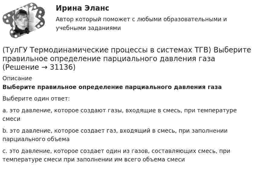      
          Описание
          Выберите правильное определение парциального давления газаВыберите один ответ:a. это давление, которое создают газы, входящие в смесь, при температуре смеси b. это давление, которое создает газ, входящий в смесь, при заполнении парциального объема c. это давление, которое создает один из газов, составляющих смесь, при температуре смеси при заполнении им всего объема смеси   
            
            
            (ТулГУ Термодинамические процессы в системах ТГВ) В чем заключается основное значение опытов Эндрюса по изотермическому сжатию СО2(ТулГУ Термодинамические процессы в системах ТГВ) Выберите правильное определение парциального давления газа(ТулГУ Термодинамические процессы в системах ТГВ) Выберите правильное продолжение фразы: Для увеличения КПД теплового двигателя надо…(ТулГУ Термодинамические процессы в системах ТГВ) Выберите правильное продолжение фразы: Энтропия замкнутой системы в обратимом процессе…(ТулГУ Термодинамические процессы в системах ТГВ) Десублимация это(ТулГУ Термодинамические процессы в системах ТГВ) За счет чего можно реализовать цикл Карно в ГТУ(ТулГУ Термодинамические процессы в системах ТГВ) Из какого состояния возможен переход вещества без видимого фазового перехода(ТулГУ Термодинамические процессы в системах ТГВ) Влагосодержание это(ТулГУ Термодинамические процессы в системах ТГВ) Влажный воздух это(ТулГУ Термодинамические процессы в системах ТГВ) Влажный насыщенный пар это(ТулГУ Термодинамические процессы в системах ТГВ) Внутренняя энергия идеального газа представляет собой(ТулГУ Термодинамические процессы в системах ТГВ) Воздух вытекает из расчетного сопла Лаваля, скорость истечения сверхзвуковая. Как изменить площадь критического сечения Fкр для сохранения расчетного режима истечения, если на входе уменьшается(ТулГУ Термодинамические процессы в системах ТГВ) Воздух вытекает из расчетного сопла Лаваля, скорость истечения сверхзвуковая. Как измениться расход воздуха, если на входе в сопло растет давление(ТулГУ Термодинамические процессы в системах ТГВ) Второй закон термодинамики (обратный цикл)