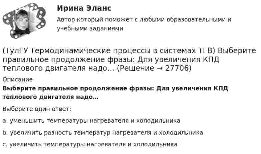      
          Описание
          Выберите правильное продолжение фразы: Для увеличения КПД теплового двигателя надо…Выберите один ответ:a. уменьшить температуры нагревателя и холодильника b. увеличить разность температур нагревателя и холодильника c. увеличить температуры нагревателя и холодильника   
            
            
            (ТулГУ Термодинамические процессы в системах ТГВ) Выберите правильное определение парциального давления газа(ТулГУ Термодинамические процессы в системах ТГВ) Выберите правильное продолжение фразы: Для увеличения КПД теплового двигателя надо…(ТулГУ Термодинамические процессы в системах ТГВ) Выберите правильное продолжение фразы: Энтропия замкнутой системы в обратимом процессе…(ТулГУ Термодинамические процессы в системах ТГВ) Десублимация это(ТулГУ Термодинамические процессы в системах ТГВ) За счет чего можно реализовать цикл Карно в ГТУ(ТулГУ Термодинамические процессы в системах ТГВ) Из какого состояния возможен переход вещества без видимого фазового перехода(ТулГУ Термодинамические процессы в системах ТГВ) Испарение это(ТулГУ Термодинамические процессы в системах ТГВ) Влажный воздух это(ТулГУ Термодинамические процессы в системах ТГВ) Влажный насыщенный пар это(ТулГУ Термодинамические процессы в системах ТГВ) Внутренняя энергия идеального газа представляет собой(ТулГУ Термодинамические процессы в системах ТГВ) Воздух вытекает из расчетного сопла Лаваля, скорость истечения сверхзвуковая. Как изменить площадь критического сечения Fкр для сохранения расчетного режима истечения, если на входе уменьшается(ТулГУ Термодинамические процессы в системах ТГВ) Воздух вытекает из расчетного сопла Лаваля, скорость истечения сверхзвуковая. Как измениться расход воздуха, если на входе в сопло растет давление(ТулГУ Термодинамические процессы в системах ТГВ) Второй закон термодинамики (обратный цикл)(ТулГУ Термодинамические процессы в системах ТГВ) В холодильной установке тепло отдается…