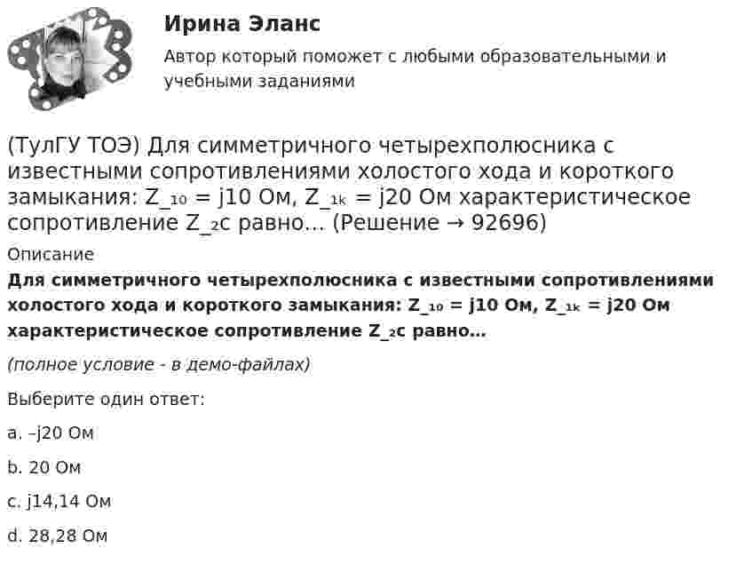     
            Описание
            Для симметричного четырехполюсника с известными сопротивлениями холостого хода и короткого замыкания: Z_₁₀ = j10 Ом, Z_₁ₖ = j20 Ом характеристическое сопротивление Z_₂с равно…(полное условие - в демо-файлах)Выберите один ответ:a. –j20 Ом b. 20 Омc. j14,14 Омd. 28,28 Ом   
            
            
            (ТулГУ ТОЭ) Для параметров симметричного четырехполюсника выполняется соотношение…(ТулГУ ТОЭ) Для симметричного четырехполюсника с известными сопротивлениями холостого хода и короткого замыкания: Z_₁₀ = j10 Ом, Z_₁ₖ = j20 Ом характеристическое сопротивление Z_₂с равно…(ТулГУ ТОЭ) Если γ = 1000 + j1000 i–1 – коэффициент распространения электромагнитной гармонической волны в проводнике, то длина волны l равна…(ТулГУ ТОЭ) Если в плоском конденсаторе с диэлектриком толщиной d = 1 см и относительной диэлектрической проницаемостью ε = 3 величина вектора электрического смещения в центре конденсатора D = 15ε0 Кл/см2, то напряжение на его обкладках U равно…(ТулГУ ТОЭ) Если линия нагружена волновым сопротивлением, то…(ТулГУ ТОЭ) Если магнитный поток Ф=8•10-4 Вб, а величина магнитной индукции в магнитопроводеВ=2 Тл,то площадь сечения магнитопровода S равна…(ТулГУ ТОЭ) Если на входе цепи с идеальным стабилитроном напряжение изменяется по закону u(t) = Um sinωt, при этом Um > Uω, то график тока i(t) имеет вид…💯 ТулГУ Технология конструкционных материалов (ответы на тест, январь 2023)(ТулГУ) Типы компоновки рабочего колеса на валу относительно подшипников и по условиям подвода воздуха к колесу?(ТулГУ) Товар подлежит обязательной сертификации. Изготовитель, опасаясь упустить момент своевременного выхода на рынок, начал в России рекламную кампанию во время сертификационных испытаний. Правильно ли это?(ТулГУ) Товар подлежит обязательной сертификации. Продавец принял его к реализации без сертификации соответствия, поскольку изготовитель указал номер стандарта, по которому товар произведен. Законная ли это продажа?(ТулГУ) Точность — свойство измерений, которое отражает:(ТулГУ ТОЭ) Второе уравнение Максвелла в дифференциальной форме имеет вид…(ТулГУ ТОЭ) Второе уравнение Максвелла в интегральной форме имеет вид…