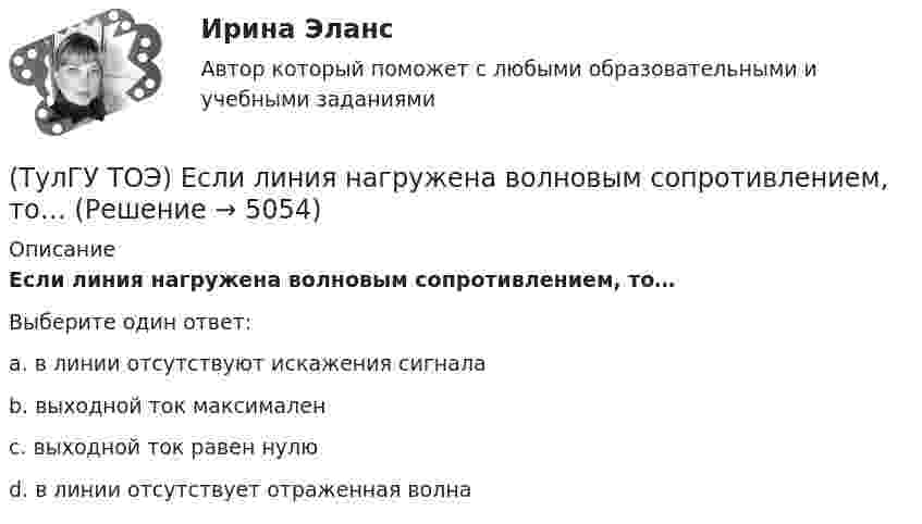      
          Описание
          Если линия нагружена волновым сопротивлением, то…Выберите один ответ:a. в линии отсутствуют искажения сигнала b. выходной ток максимален c. выходной ток равен нулю d. в линии отсутствует отраженная волна   
            
            
            (ТулГУ ТОЭ) Если в плоском конденсаторе с диэлектриком толщиной d = 1 см и относительной диэлектрической проницаемостью ε = 3 величина вектора электрического смещения в центре конденсатора D = 15ε0 Кл/см2, то напряжение на его обкладках U равно…(ТулГУ ТОЭ) Если линия нагружена волновым сопротивлением, то…(ТулГУ ТОЭ) Если магнитный поток Ф=8•10-4 Вб, а величина магнитной индукции в магнитопроводеВ=2 Тл,то площадь сечения магнитопровода S равна…(ТулГУ ТОЭ) Если на входе цепи с идеальным стабилитроном напряжение изменяется по закону u(t) = Um sinωt, при этом Um > Uω, то график тока i(t) имеет вид…(ТулГУ ТОЭ) Если напряжение на входе цепи с распределенными параметрами u = Uₘ sin(2π/T t), то электромагнитная волна переместится на длину волны λ за время равное…(ТулГУ ТОЭ) Если поле создаётся уединённым прямым проводом с током I, то напряжённость магнитного поля Н равна…(ТулГУ ТОЭ) Если токи в двух параллельных проводах имеют взаимно противоположное направление, то провода стремятся…(ТулГУ) Товар подлежит обязательной сертификации. Продавец принял его к реализации без сертификации соответствия, поскольку изготовитель указал номер стандарта, по которому товар произведен. Законная ли это продажа?(ТулГУ) Точность — свойство измерений, которое отражает:(ТулГУ ТОЭ) Второе уравнение Максвелла в дифференциальной форме имеет вид…(ТулГУ ТОЭ) Второе уравнение Максвелла в интегральной форме имеет вид…(ТулГУ ТОЭ) Для однородной линии с коэффициентами фазы β = 0,2 рад/км и частотой изменения напряжения ω = 1000 рад/с фазовая скорость vф равна…(ТулГУ ТОЭ) Для параметров симметричного четырехполюсника выполняется соотношение…(ТулГУ ТОЭ) Для симметричного четырехполюсника с известными сопротивлениями холостого хода и короткого замыкания: Z_₁₀ = j10 Ом, Z_₁ₖ = j20 Ом характеристическое сопротивление Z_₂с равно…
