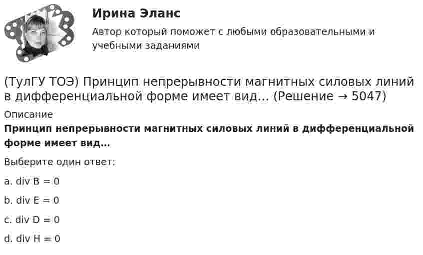      
          Описание
          Принцип непрерывности магнитных силовых линий в дифференциальной форме имеет вид…Выберите один ответ:a. div B = 0 b. div E = 0 c. div D = 0 d. div H = 0  
            
            
            (ТулГУ ТОЭ) При незаряженном конденсаторе схеме цепи после коммутации соответствует операторная схема замещения…(ТулГУ ТОЭ) Принцип непрерывности магнитных силовых линий в дифференциальной форме имеет вид…(ТулГУ ТОЭ) При соединении симметричной нагрузки треугольником правильным соотношением токов является…ТулГУ, ТОЭ, Расчет сложной трехфазной цепи, 9 вариант(ТулГУ ТОЭ) Режим согласованной нагрузки длинной линии характеризуется…(ТулГУ ТОЭ) Характеристическое уравнение имеет вид…(ТулГУ ТОЭ) Характеристическое уравнение имеет вид…(ТулГУ ТОЭ) Закону изменения напряжения UC соответствует кривая…(ТулГУ ТОЭ) Закону изменения тока i соответствует кривая…(ТулГУ ТОЭ) Закону изменения тока в цепи соответствует кривая…(ТулГУ ТОЭ) Законы коммутации могут быть записаны выражениями…ТулГУ ТОЭ МЕТОДЫ РАСЧЕТА СЛОЖНОЙ РЕЗИСТИВНОЙ ЦЕПИ 10 вариант(ТулГУ ТОЭ) Общая проводимость для второго и третьего узла равна…(ТулГУ ТОЭ) Первое уравнение Максвелла в дифференциальной форме записывается в виде…