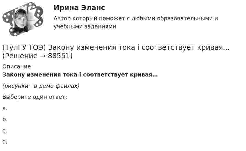     
            Описание
            Закону изменения тока i соответствует кривая…(рисунки - в демо-файлах)Выберите один ответ:a.b.c.d.   
            
            
            (ТулГУ ТОЭ) Закону изменения напряжения UC соответствует кривая…(ТулГУ ТОЭ) Закону изменения тока i соответствует кривая…(ТулГУ ТОЭ) Закону изменения тока в цепи соответствует кривая…(ТулГУ ТОЭ) Законы коммутации могут быть записаны выражениями…ТулГУ ТОЭ МЕТОДЫ РАСЧЕТА СЛОЖНОЙ РЕЗИСТИВНОЙ ЦЕПИ 10 вариант(ТулГУ ТОЭ) Общая проводимость для второго и третьего узла равна…(ТулГУ ТОЭ) Первое уравнение Максвелла в дифференциальной форме записывается в виде…(ТулГУ ТОЭ) Если γ = 1000 + j1000 i–1 – коэффициент распространения электромагнитной гармонической волны в проводнике, то длина волны l равна…(ТулГУ ТОЭ) Если в плоском конденсаторе с диэлектриком толщиной d = 1 см и относительной диэлектрической проницаемостью ε = 3 величина вектора электрического смещения в центре конденсатора D = 15ε0 Кл/см2, то напряжение на его обкладках U равно…(ТулГУ ТОЭ) Если линия нагружена волновым сопротивлением, то…(ТулГУ ТОЭ) Если магнитный поток Ф=8•10-4 Вб, а величина магнитной индукции в магнитопроводеВ=2 Тл,то площадь сечения магнитопровода S равна…(ТулГУ ТОЭ) Если на входе цепи с идеальным стабилитроном напряжение изменяется по закону u(t) = Um sinωt, при этом Um > Uω, то график тока i(t) имеет вид…(ТулГУ ТОЭ) Если напряжение на входе цепи с распределенными параметрами u = Uₘ sin(2π/T t), то электромагнитная волна переместится на длину волны λ за время равное…(ТулГУ ТОЭ) Если поле создаётся уединённым прямым проводом с током I, то напряжённость магнитного поля Н равна…