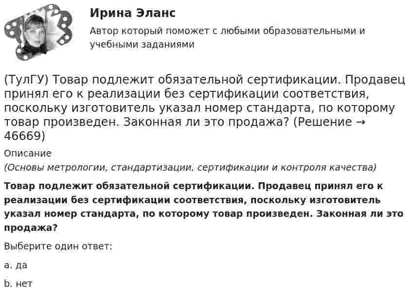      
            Описание
            (Основы метрологии, стандартизации, сертификации и контроля качества)Товар подлежит обязательной сертификации. Продавец принял его к реализации без сертификации соответствия, поскольку изготовитель указал номер стандарта, по которому товар произведен. Законная ли это продажа?Выберите один ответ:a. даb. нет   
            
            
            (ТулГУ) Товар подлежит обязательной сертификации. Изготовитель, опасаясь упустить момент своевременного выхода на рынок, начал в России рекламную кампанию во время сертификационных испытаний. Правильно ли это?(ТулГУ) Товар подлежит обязательной сертификации. Продавец принял его к реализации без сертификации соответствия, поскольку изготовитель указал номер стандарта, по которому товар произведен. Законная ли это продажа?(ТулГУ) Точность — свойство измерений, которое отражает:(ТулГУ ТОЭ) Второе уравнение Максвелла в дифференциальной форме имеет вид…(ТулГУ ТОЭ) Второе уравнение Максвелла в интегральной форме имеет вид…(ТулГУ ТОЭ) Для однородной линии с коэффициентами фазы β = 0,2 рад/км и частотой изменения напряжения ω = 1000 рад/с фазовая скорость vф равна…(ТулГУ ТОЭ) Для параметров симметричного четырехполюсника выполняется соотношение…💯 ТулГУ Технологии самоорганизации и саморазвития личности (правильные ответы на тест)💯 ТулГУ Технологии самореализации и саморазвития личности (все ответы на тест, октябрь 2022)💯 ТулГУ Технологии самореализации и саморазвития личности (все ответы на тест, сентябрь 2022)💯 ТулГУ Технологические процессы в строительстве (все ответы на тест, октябрь 2022)(ТулГУ Технологические процессы в строительстве) Какие виды кладки из природных камней неправильной формы бывают?(ТулГУ Технологические процессы в строительстве) Что позволяет уменьшить траверса по сравнению с обычными стропами?💯 ТулГУ Технология конструкционных материалов (ответы на тест, январь 2023)