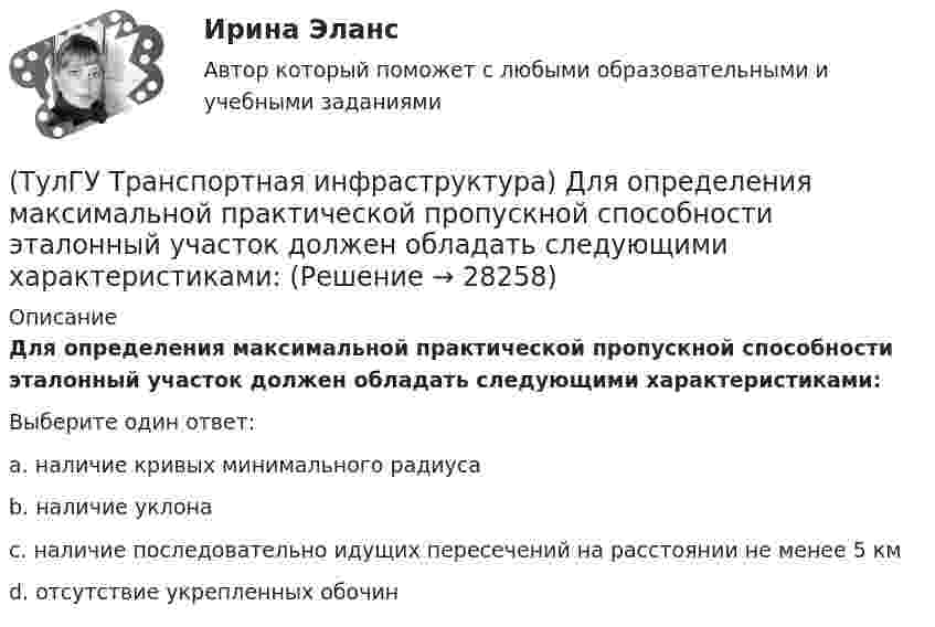      
          Описание
          Для определения максимальной практической пропускной способности эталонный участок должен обладать следующими характеристиками:Выберите один ответ:a. наличие кривых минимального радиуса b. наличие уклона c. наличие последовательно идущих пересечений на расстоянии не менее 5 км d. отсутствие укрепленных обочин   
            
            
            (ТулГУ Транспортная инфраструктура) Для обеспечения безопасности движения в переходный период необходимо применение:(ТулГУ Транспортная инфраструктура) Для определения максимальной практической пропускной способности эталонный участок должен обладать следующими характеристиками:(ТулГУ Транспортная инфраструктура) Интенсивность движения принимает наибольшие значения:(ТулГУ Транспортная инфраструктура) Интенсивность движения характеризуется неравномерностью:(ТулГУ Транспортная инфраструктура) К основным характеристикам уровней удобства движения относят:(ТулГУ Транспортная инфраструктура) Коэффициент неравномерности распределения интенсивности движения по направлениям в среднем принимают равным:(ТулГУ Транспортная инфраструктура) Левоповоротный транспортный поток рекомендуется пропускать на «просачивание» через встречный прямой поток, если его интенсивность не превышает:(ТулГУ ТОЭ) Характеристическое уравнение схемы имеет вид…(ТулГУ ТОЭ) Характеристическое уравнение схемы имеет вид…(ТулГУ Транспортная инфраструктура) В общем виде соотношение между интенсивностью, плотностью и ско-ростью описывается основным уравнением транспортного потока:(ТулГУ Транспортная инфраструктура) В реальных условиях дорожного движения определяют:(ТулГУ Транспортная инфраструктура) Гаражи грузовых автомобилей, такси, трамвайные депо следует размещать:(ТулГУ Транспортная инфраструктура) Гаражи и открытые стоянки для постоянного хранения индивидуальных легковых автомобилей должны обеспечивать пешеходную доступность:(ТулГУ Транспортная инфраструктура) Динамический габарит автомобиля: