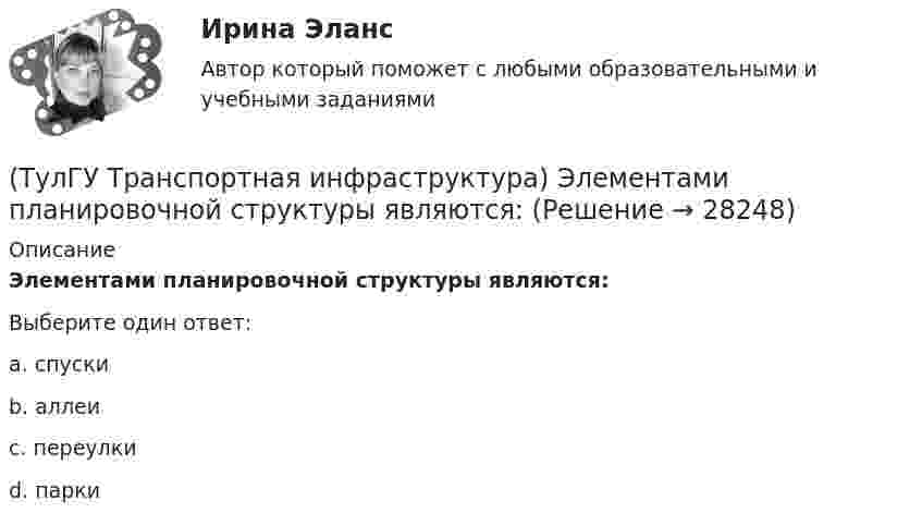      
          Описание
          Элементами планировочной структуры являются:Выберите один ответ:a. спуски b. аллеи c. переулки d. парки   
            
            
            (ТулГУ Транспортная инфраструктура) Части города с организацией связи транспортной системы между местами работы населения и жилыми районами называются:(ТулГУ Транспортная инфраструктура) Элементами планировочной структуры являются:(ТулГУ Транспортная инфраструктура) Элементами улично-дорожной сети не являются:(ТулГУ Транспортная инфраструктура) Элементами улично-дорожной сети являются:(ТулГУ Транспортная психология) В какой форме происходит в результате мышления отражение объективной действительности в сознании человека:(ТулГУ Транспортная психология) Как ведет себя водитель при Кα > 2,0 промилле:(ТулГУ Транспортная психология) Какой из перечисленных факторов является важнейшим в сокращении времени переработки информации водителем:(ТулГУ Транспортная инфраструктура) Средняя на рассматриваемом маршруте или участке дороги скорость, не учитывающая задержки и остановки в пути:(ТулГУ Транспортная инфраструктура) Транспортная (без пропуска грузового и общественного транспорта) и пешеходная связи на территории жилых районов (микрорайонов) обеспечиваются:(ТулГУ Транспортная инфраструктура) Транспортная и пешеходная связи между жилыми районами, а также между жилыми и промышленными районами обеспечиваются:(ТулГУ Транспортная инфраструктура) Транспортная связь между жилыми, промышленными районами и центром города, центрами планировочных районов с пересечениями преимущественно в одном уровне обеспечивается:(ТулГУ Транспортная инфраструктура) Транспортная связь между районами города на отдельных направлениях и участках преимущественно грузового движения, осуществляемого вне жилой застройки, с пересечениями преимущественно в одном уровне обеспечивается:(ТулГУ Транспортная инфраструктура) Улично-дорожную сеть населенных пунктов следует проектировать с учетом:(ТулГУ Транспортная инфраструктура) Условия, при которых отсутствует взаимодействие между автомобилями, соответствуют: