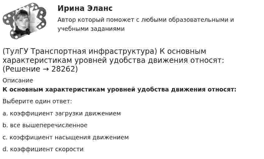      
          Описание
          К основным характеристикам уровней удобства движения относят:Выберите один ответ:a. коэффициент загрузки движением b. все вышеперечисленное c. коэффициент насыщения движением d. коэффициент скорости   
            
            
            (ТулГУ Транспортная инфраструктура) Интенсивность движения характеризуется неравномерностью:(ТулГУ Транспортная инфраструктура) К основным характеристикам уровней удобства движения относят:(ТулГУ Транспортная инфраструктура) Коэффициент неравномерности распределения интенсивности движения по направлениям в среднем принимают равным:(ТулГУ Транспортная инфраструктура) Левоповоротный транспортный поток рекомендуется пропускать на «просачивание» через встречный прямой поток, если его интенсивность не превышает:(ТулГУ Транспортная инфраструктура) Линии, обозначающие существующие и планируемые границы территорий общего пользования называются:(ТулГУ Транспортная инфраструктура) Максимально возможная пропускная способность одной полосы при трехфазном регулировании составляет:(ТулГУ Транспортная инфраструктура) Максимально возможная пропускная способность одной полосы при четырехфазном регулировании составляет:(ТулГУ Транспортная инфраструктура) В реальных условиях дорожного движения определяют:(ТулГУ Транспортная инфраструктура) Гаражи грузовых автомобилей, такси, трамвайные депо следует размещать:(ТулГУ Транспортная инфраструктура) Гаражи и открытые стоянки для постоянного хранения индивидуальных легковых автомобилей должны обеспечивать пешеходную доступность:(ТулГУ Транспортная инфраструктура) Динамический габарит автомобиля:(ТулГУ Транспортная инфраструктура) Для месячных колебаний интенсивности движения характерно:(ТулГУ Транспортная инфраструктура) Для обеспечения безопасности движения в переходный период необходимо применение:(ТулГУ Транспортная инфраструктура) Для определения максимальной практической пропускной способности эталонный участок должен обладать следующими характеристиками: