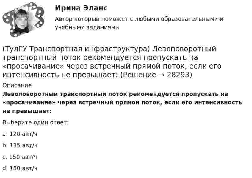      
          Описание
          Левоповоротный транспортный поток рекомендуется пропускать на «просачивание» через встречный прямой поток, если его интенсивность не превышает:Выберите один ответ:a. 120 авт/ч b. 135 авт/ч c. 150 авт/ч d. 180 авт/ч   
            
            
            (ТулГУ Транспортная инфраструктура) Коэффициент неравномерности распределения интенсивности движения по направлениям в среднем принимают равным:(ТулГУ Транспортная инфраструктура) Левоповоротный транспортный поток рекомендуется пропускать на «просачивание» через встречный прямой поток, если его интенсивность не превышает:(ТулГУ Транспортная инфраструктура) Линии, обозначающие существующие и планируемые границы территорий общего пользования называются:(ТулГУ Транспортная инфраструктура) Максимально возможная пропускная способность одной полосы при трехфазном регулировании составляет:(ТулГУ Транспортная инфраструктура) Максимально возможная пропускная способность одной полосы при четырехфазном регулировании составляет:(ТулГУ Транспортная инфраструктура) Максимально возможное число транспортных средств, которое может пройти через сечение за единицу времени с учетом ряда факторов:(ТулГУ Транспортная инфраструктура) Наиболее резкие колебания интенсивности наблюдаются:(ТулГУ Транспортная инфраструктура) Гаражи и открытые стоянки для постоянного хранения индивидуальных легковых автомобилей должны обеспечивать пешеходную доступность:(ТулГУ Транспортная инфраструктура) Динамический габарит автомобиля:(ТулГУ Транспортная инфраструктура) Для месячных колебаний интенсивности движения характерно:(ТулГУ Транспортная инфраструктура) Для обеспечения безопасности движения в переходный период необходимо применение:(ТулГУ Транспортная инфраструктура) Для определения максимальной практической пропускной способности эталонный участок должен обладать следующими характеристиками:(ТулГУ Транспортная инфраструктура) Интенсивность движения принимает наибольшие значения:(ТулГУ Транспортная инфраструктура) Интенсивность движения характеризуется неравномерностью: