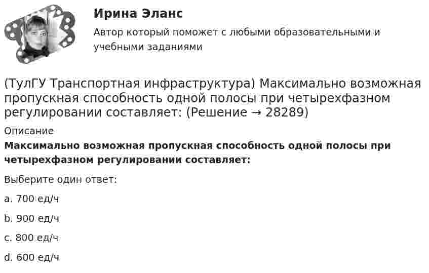      
          Описание
          Максимально возможная пропускная способность одной полосы при четырехфазном регулировании составляет:Выберите один ответ:a. 700 ед/ч b. 900 ед/ч c. 800 ед/ч d. 600 ед/ч   
            
            
            (ТулГУ Транспортная инфраструктура) Максимально возможная пропускная способность одной полосы при трехфазном регулировании составляет:(ТулГУ Транспортная инфраструктура) Максимально возможная пропускная способность одной полосы при четырехфазном регулировании составляет:(ТулГУ Транспортная инфраструктура) Максимально возможное число транспортных средств, которое может пройти через сечение за единицу времени с учетом ряда факторов:(ТулГУ Транспортная инфраструктура) Наиболее резкие колебания интенсивности наблюдаются:(ТулГУ Транспортная инфраструктура) На территории жилых районов и микрорайонов необходимо предусматривать места для хранения автомобилей в подземных гаражах исходя из следующего расчета на 1 тыс. жителей:(ТулГУ Транспортная инфраструктура) Отношением интенсивности движения к практической пропускной способности определяется:(ТулГУ Транспортная инфраструктура) Пешеходная и транспортная связи (преимущественно общественный пассажирский транспорт) в пределах планировочного района обеспечиваются:(ТулГУ Транспортная инфраструктура) Для обеспечения безопасности движения в переходный период необходимо применение:(ТулГУ Транспортная инфраструктура) Для определения максимальной практической пропускной способности эталонный участок должен обладать следующими характеристиками:(ТулГУ Транспортная инфраструктура) Интенсивность движения принимает наибольшие значения:(ТулГУ Транспортная инфраструктура) Интенсивность движения характеризуется неравномерностью:(ТулГУ Транспортная инфраструктура) К основным характеристикам уровней удобства движения относят:(ТулГУ Транспортная инфраструктура) Коэффициент неравномерности распределения интенсивности движения по направлениям в среднем принимают равным:(ТулГУ Транспортная инфраструктура) Левоповоротный транспортный поток рекомендуется пропускать на «просачивание» через встречный прямой поток, если его интенсивность не превышает: