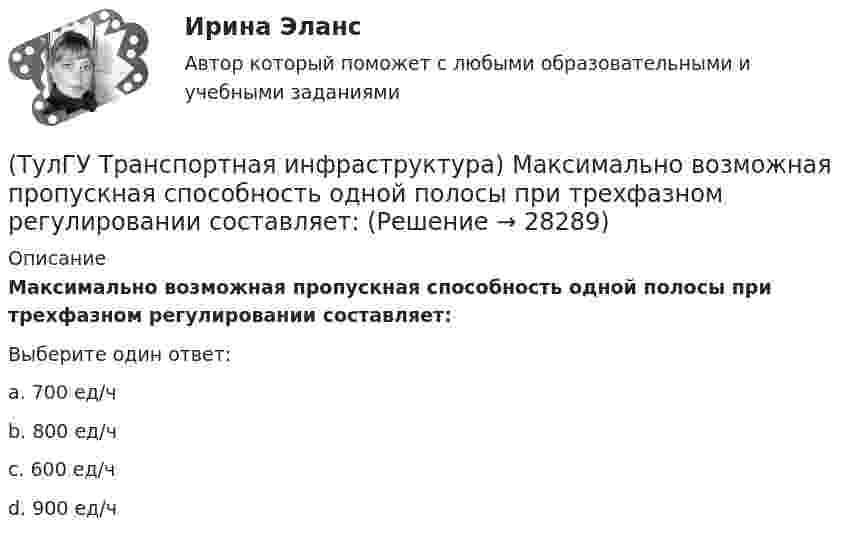      
          Описание
          Максимально возможная пропускная способность одной полосы при трехфазном регулировании составляет:Выберите один ответ:a. 700 ед/ч b. 800 ед/ч c. 600 ед/ч d. 900 ед/ч   
            
            
            (ТулГУ Транспортная инфраструктура) Линии, обозначающие существующие и планируемые границы территорий общего пользования называются:(ТулГУ Транспортная инфраструктура) Максимально возможная пропускная способность одной полосы при трехфазном регулировании составляет:(ТулГУ Транспортная инфраструктура) Максимально возможная пропускная способность одной полосы при четырехфазном регулировании составляет:(ТулГУ Транспортная инфраструктура) Максимально возможное число транспортных средств, которое может пройти через сечение за единицу времени с учетом ряда факторов:(ТулГУ Транспортная инфраструктура) Наиболее резкие колебания интенсивности наблюдаются:(ТулГУ Транспортная инфраструктура) На территории жилых районов и микрорайонов необходимо предусматривать места для хранения автомобилей в подземных гаражах исходя из следующего расчета на 1 тыс. жителей:(ТулГУ Транспортная инфраструктура) Отношением интенсивности движения к практической пропускной способности определяется:(ТулГУ Транспортная инфраструктура) Для месячных колебаний интенсивности движения характерно:(ТулГУ Транспортная инфраструктура) Для обеспечения безопасности движения в переходный период необходимо применение:(ТулГУ Транспортная инфраструктура) Для определения максимальной практической пропускной способности эталонный участок должен обладать следующими характеристиками:(ТулГУ Транспортная инфраструктура) Интенсивность движения принимает наибольшие значения:(ТулГУ Транспортная инфраструктура) Интенсивность движения характеризуется неравномерностью:(ТулГУ Транспортная инфраструктура) К основным характеристикам уровней удобства движения относят:(ТулГУ Транспортная инфраструктура) Коэффициент неравномерности распределения интенсивности движения по направлениям в среднем принимают равным: