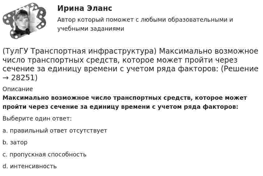      
          Описание
          Максимально возможное число транспортных средств, которое может пройти через сечение за единицу времени с учетом ряда факторов:Выберите один ответ:a. правильный ответ отсутствует b. затор c. пропускная способность d. интенсивность   
            
            
            (ТулГУ Транспортная инфраструктура) Максимально возможная пропускная способность одной полосы при четырехфазном регулировании составляет:(ТулГУ Транспортная инфраструктура) Максимально возможное число транспортных средств, которое может пройти через сечение за единицу времени с учетом ряда факторов:(ТулГУ Транспортная инфраструктура) Наиболее резкие колебания интенсивности наблюдаются:(ТулГУ Транспортная инфраструктура) На территории жилых районов и микрорайонов необходимо предусматривать места для хранения автомобилей в подземных гаражах исходя из следующего расчета на 1 тыс. жителей:(ТулГУ Транспортная инфраструктура) Отношением интенсивности движения к практической пропускной способности определяется:(ТулГУ Транспортная инфраструктура) Пешеходная и транспортная связи (преимущественно общественный пассажирский транспорт) в пределах планировочного района обеспечиваются:(ТулГУ Транспортная инфраструктура) Площадки с островками в конце проезжих частей тупиковых дорог и улиц, на которых организованы конечные пункты разворота средств общественного пассажирского транспорта, должны иметь радиус не менее:(ТулГУ Транспортная инфраструктура) Для определения максимальной практической пропускной способности эталонный участок должен обладать следующими характеристиками:(ТулГУ Транспортная инфраструктура) Интенсивность движения принимает наибольшие значения:(ТулГУ Транспортная инфраструктура) Интенсивность движения характеризуется неравномерностью:(ТулГУ Транспортная инфраструктура) К основным характеристикам уровней удобства движения относят:(ТулГУ Транспортная инфраструктура) Коэффициент неравномерности распределения интенсивности движения по направлениям в среднем принимают равным:(ТулГУ Транспортная инфраструктура) Левоповоротный транспортный поток рекомендуется пропускать на «просачивание» через встречный прямой поток, если его интенсивность не превышает:(ТулГУ Транспортная инфраструктура) Линии, обозначающие существующие и планируемые границы территорий общего пользования называются: