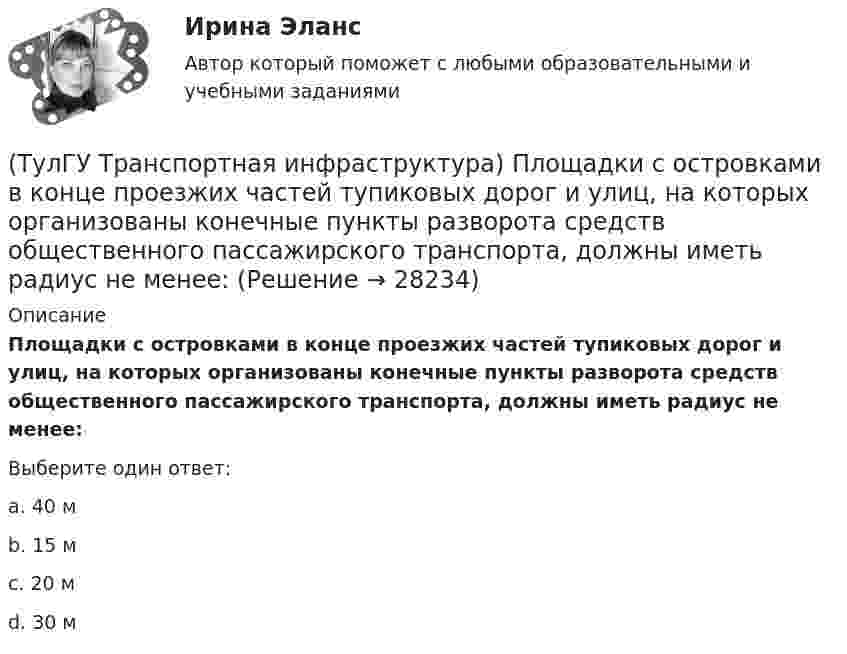      
          Описание
          Площадки с островками в конце проезжих частей тупиковых дорог и улиц, на которых организованы конечные пункты разворота средств общественного пассажирского транспорта, должны иметь радиус не менее:Выберите один ответ:a. 40 м b. 15 м c. 20 м d. 30 м   
            
            
            (ТулГУ Транспортная инфраструктура) Пешеходная и транспортная связи (преимущественно общественный пассажирский транспорт) в пределах планировочного района обеспечиваются:(ТулГУ Транспортная инфраструктура) Площадки с островками в конце проезжих частей тупиковых дорог и улиц, на которых организованы конечные пункты разворота средств общественного пассажирского транспорта, должны иметь радиус не менее:(ТулГУ Транспортная инфраструктура) Показатель расчетной пропускной способности должен обеспечивать оптимальные параметры работы дороги:(ТулГУ Транспортная инфраструктура) Порядок чередования сигналов, их вид и значение, принятые в России, соответствуют:(ТулГУ Транспортная инфраструктура) Потерянное время определяется как:(ТулГУ Транспортная инфраструктура) Пропускная способность:(ТулГУ Транспортная инфраструктура) Пропускная способность бывает:(ТулГУ Транспортная инфраструктура) Левоповоротный транспортный поток рекомендуется пропускать на «просачивание» через встречный прямой поток, если его интенсивность не превышает:(ТулГУ Транспортная инфраструктура) Линии, обозначающие существующие и планируемые границы территорий общего пользования называются:(ТулГУ Транспортная инфраструктура) Максимально возможная пропускная способность одной полосы при трехфазном регулировании составляет:(ТулГУ Транспортная инфраструктура) Максимально возможная пропускная способность одной полосы при четырехфазном регулировании составляет:(ТулГУ Транспортная инфраструктура) Максимально возможное число транспортных средств, которое может пройти через сечение за единицу времени с учетом ряда факторов:(ТулГУ Транспортная инфраструктура) Наиболее резкие колебания интенсивности наблюдаются:(ТулГУ Транспортная инфраструктура) На территории жилых районов и микрорайонов необходимо предусматривать места для хранения автомобилей в подземных гаражах исходя из следующего расчета на 1 тыс. жителей: