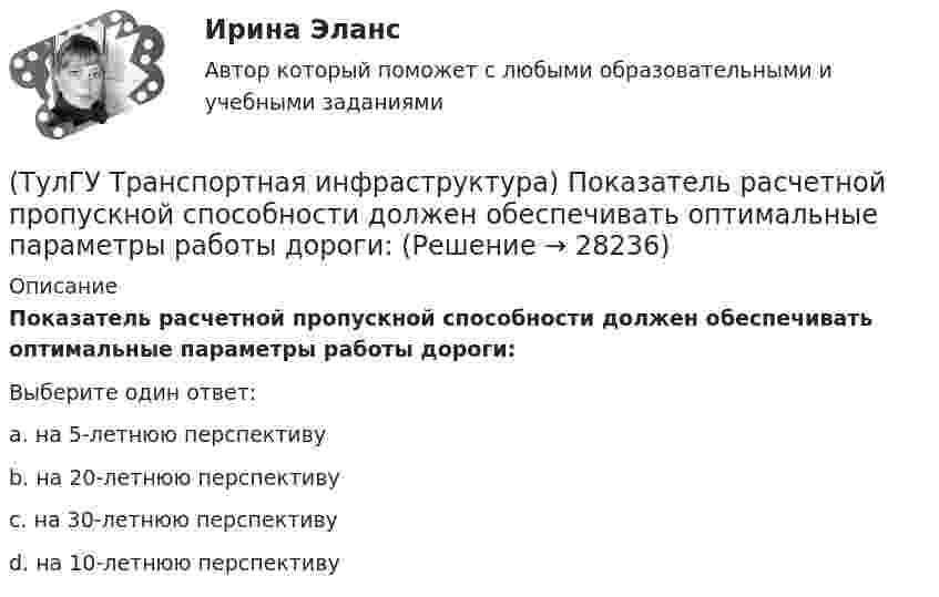      
          Описание
          Показатель расчетной пропускной способности должен обеспечивать оптимальные параметры работы дороги:Выберите один ответ:a. на 5-летнюю перспективу b. на 20-летнюю перспективу c. на 30-летнюю перспективу d. на 10-летнюю перспективу   
            
            
            (ТулГУ Транспортная инфраструктура) Площадки с островками в конце проезжих частей тупиковых дорог и улиц, на которых организованы конечные пункты разворота средств общественного пассажирского транспорта, должны иметь радиус не менее:(ТулГУ Транспортная инфраструктура) Показатель расчетной пропускной способности должен обеспечивать оптимальные параметры работы дороги:(ТулГУ Транспортная инфраструктура) Порядок чередования сигналов, их вид и значение, принятые в России, соответствуют:(ТулГУ Транспортная инфраструктура) Потерянное время определяется как:(ТулГУ Транспортная инфраструктура) Пропускная способность:(ТулГУ Транспортная инфраструктура) Пропускная способность бывает:(ТулГУ Транспортная инфраструктура) Пропускная способность в конкретных дорожных условиях является:(ТулГУ Транспортная инфраструктура) Линии, обозначающие существующие и планируемые границы территорий общего пользования называются:(ТулГУ Транспортная инфраструктура) Максимально возможная пропускная способность одной полосы при трехфазном регулировании составляет:(ТулГУ Транспортная инфраструктура) Максимально возможная пропускная способность одной полосы при четырехфазном регулировании составляет:(ТулГУ Транспортная инфраструктура) Максимально возможное число транспортных средств, которое может пройти через сечение за единицу времени с учетом ряда факторов:(ТулГУ Транспортная инфраструктура) Наиболее резкие колебания интенсивности наблюдаются:(ТулГУ Транспортная инфраструктура) На территории жилых районов и микрорайонов необходимо предусматривать места для хранения автомобилей в подземных гаражах исходя из следующего расчета на 1 тыс. жителей:(ТулГУ Транспортная инфраструктура) Отношением интенсивности движения к практической пропускной способности определяется: