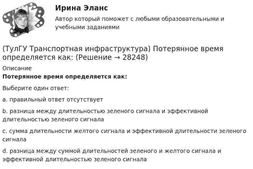      
          Описание
          Потерянное время определяется как:Выберите один ответ:a. правильный ответ отсутствует b. разница между длительностью зеленого сигнала и эффективной длительностью зеленого сигнала c. сумма длительности желтого сигнала и эффективной длительности зеленого сигнала d. разница между суммой длительностей зеленого и желтого сигнала и эффективной длительностью зеленого сигнала  
            
            
            (ТулГУ Транспортная инфраструктура) Порядок чередования сигналов, их вид и значение, принятые в России, соответствуют:(ТулГУ Транспортная инфраструктура) Потерянное время определяется как:(ТулГУ Транспортная инфраструктура) Пропускная способность:(ТулГУ Транспортная инфраструктура) Пропускная способность бывает:(ТулГУ Транспортная инфраструктура) Пропускная способность в конкретных дорожных условиях является:(ТулГУ Транспортная инфраструктура) Пропускная способность зависит от:(ТулГУ Транспортная инфраструктура) Пропуск транспортного потока на «просачивание» с частичным конфликтом через пешеходный поток возможен, если интенсивность транспортного потока не превышает:(ТулГУ Транспортная инфраструктура) Максимально возможная пропускная способность одной полосы при четырехфазном регулировании составляет:(ТулГУ Транспортная инфраструктура) Максимально возможное число транспортных средств, которое может пройти через сечение за единицу времени с учетом ряда факторов:(ТулГУ Транспортная инфраструктура) Наиболее резкие колебания интенсивности наблюдаются:(ТулГУ Транспортная инфраструктура) На территории жилых районов и микрорайонов необходимо предусматривать места для хранения автомобилей в подземных гаражах исходя из следующего расчета на 1 тыс. жителей:(ТулГУ Транспортная инфраструктура) Отношением интенсивности движения к практической пропускной способности определяется:(ТулГУ Транспортная инфраструктура) Пешеходная и транспортная связи (преимущественно общественный пассажирский транспорт) в пределах планировочного района обеспечиваются:(ТулГУ Транспортная инфраструктура) Площадки с островками в конце проезжих частей тупиковых дорог и улиц, на которых организованы конечные пункты разворота средств общественного пассажирского транспорта, должны иметь радиус не менее: